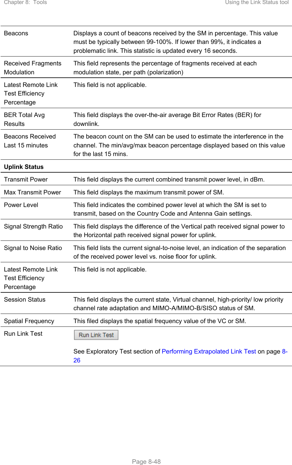 Chapter 8:  Tools  Using the Link Status tool   Page 8-48 Beacons  Displays a count of beacons received by the SM in percentage. This value must be typically between 99-100%. If lower than 99%, it indicates a problematic link. This statistic is updated every 16 seconds. Received Fragments Modulation This field represents the percentage of fragments received at each modulation state, per path (polarization) Latest Remote Link Test Efficiency Percentage This field is not applicable. BER Total Avg Results This field displays the over-the-air average Bit Error Rates (BER) for downlink. Beacons Received Last 15 minutes The beacon count on the SM can be used to estimate the interference in the channel. The min/avg/max beacon percentage displayed based on this value for the last 15 mins. Uplink Status   Transmit Power  This field displays the current combined transmit power level, in dBm. Max Transmit Power  This field displays the maximum transmit power of SM. Power Level  This field indicates the combined power level at which the SM is set to transmit, based on the Country Code and Antenna Gain settings. Signal Strength Ratio  This field displays the difference of the Vertical path received signal power to the Horizontal path received signal power for uplink. Signal to Noise Ratio  This field lists the current signal-to-noise level, an indication of the separation of the received power level vs. noise floor for uplink. Latest Remote Link Test Efficiency Percentage This field is not applicable. Session Status  This field displays the current state, Virtual channel, high-priority/ low priority channel rate adaptation and MIMO-A/MIMO-B/SISO status of SM. Spatial Frequency  This filed displays the spatial frequency value of the VC or SM. Run Link Test   See Exploratory Test section of Performing Extrapolated Link Test on page 8-26  