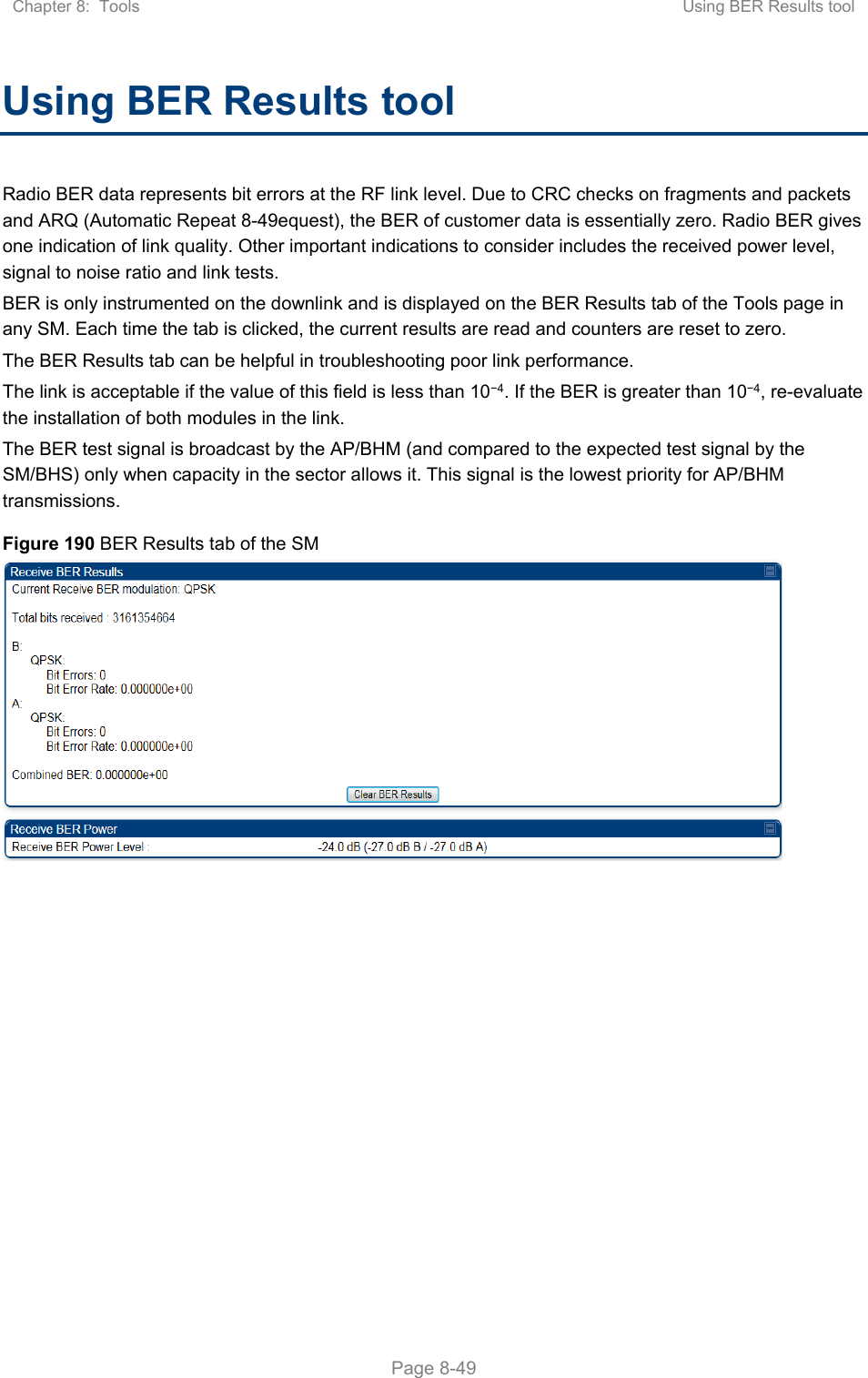 Chapter 8:  Tools  Using BER Results tool   Page 8-49 Using BER Results tool Radio BER data represents bit errors at the RF link level. Due to CRC checks on fragments and packets and ARQ (Automatic Repeat 8-49equest), the BER of customer data is essentially zero. Radio BER gives one indication of link quality. Other important indications to consider includes the received power level, signal to noise ratio and link tests.  BER is only instrumented on the downlink and is displayed on the BER Results tab of the Tools page in any SM. Each time the tab is clicked, the current results are read and counters are reset to zero.  The BER Results tab can be helpful in troubleshooting poor link performance.  The link is acceptable if the value of this field is less than 10−4. If the BER is greater than 10−4, re-evaluate the installation of both modules in the link. The BER test signal is broadcast by the AP/BHM (and compared to the expected test signal by the SM/BHS) only when capacity in the sector allows it. This signal is the lowest priority for AP/BHM transmissions. Figure 190 BER Results tab of the SM  