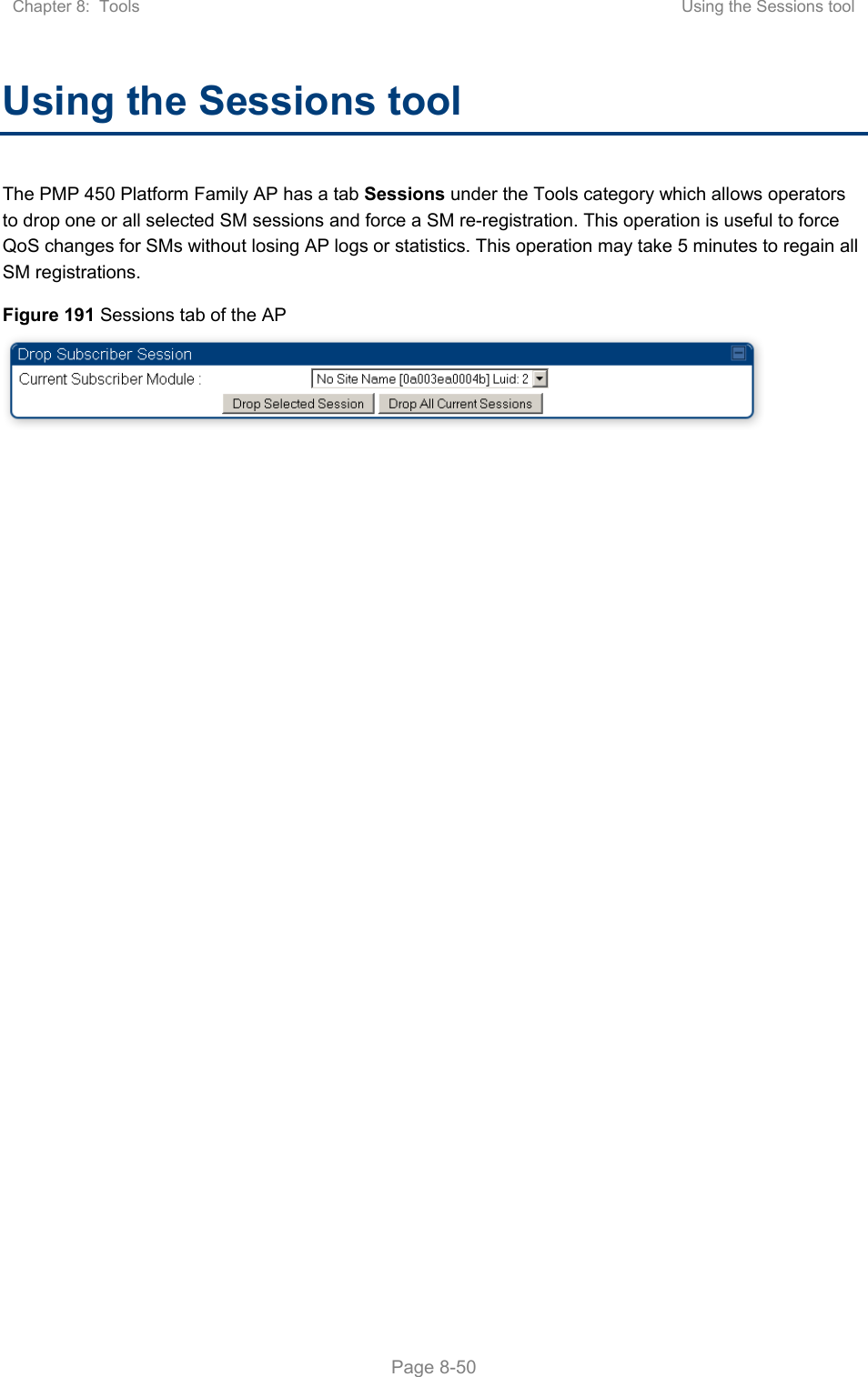 Chapter 8:  Tools  Using the Sessions tool   Page 8-50 Using the Sessions tool The PMP 450 Platform Family AP has a tab Sessions under the Tools category which allows operators to drop one or all selected SM sessions and force a SM re-registration. This operation is useful to force QoS changes for SMs without losing AP logs or statistics. This operation may take 5 minutes to regain all SM registrations. Figure 191 Sessions tab of the AP  