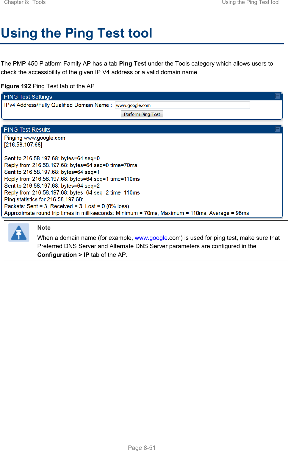 Chapter 8:  Tools  Using the Ping Test tool   Page 8-51 Using the Ping Test tool The PMP 450 Platform Family AP has a tab Ping Test under the Tools category which allows users to check the accessibility of the given IP V4 address or a valid domain name Figure 192 Ping Test tab of the AP   Note When a domain name (for example, www.google.com) is used for ping test, make sure that Preferred DNS Server and Alternate DNS Server parameters are configured in the Configuration &gt; IP tab of the AP.   