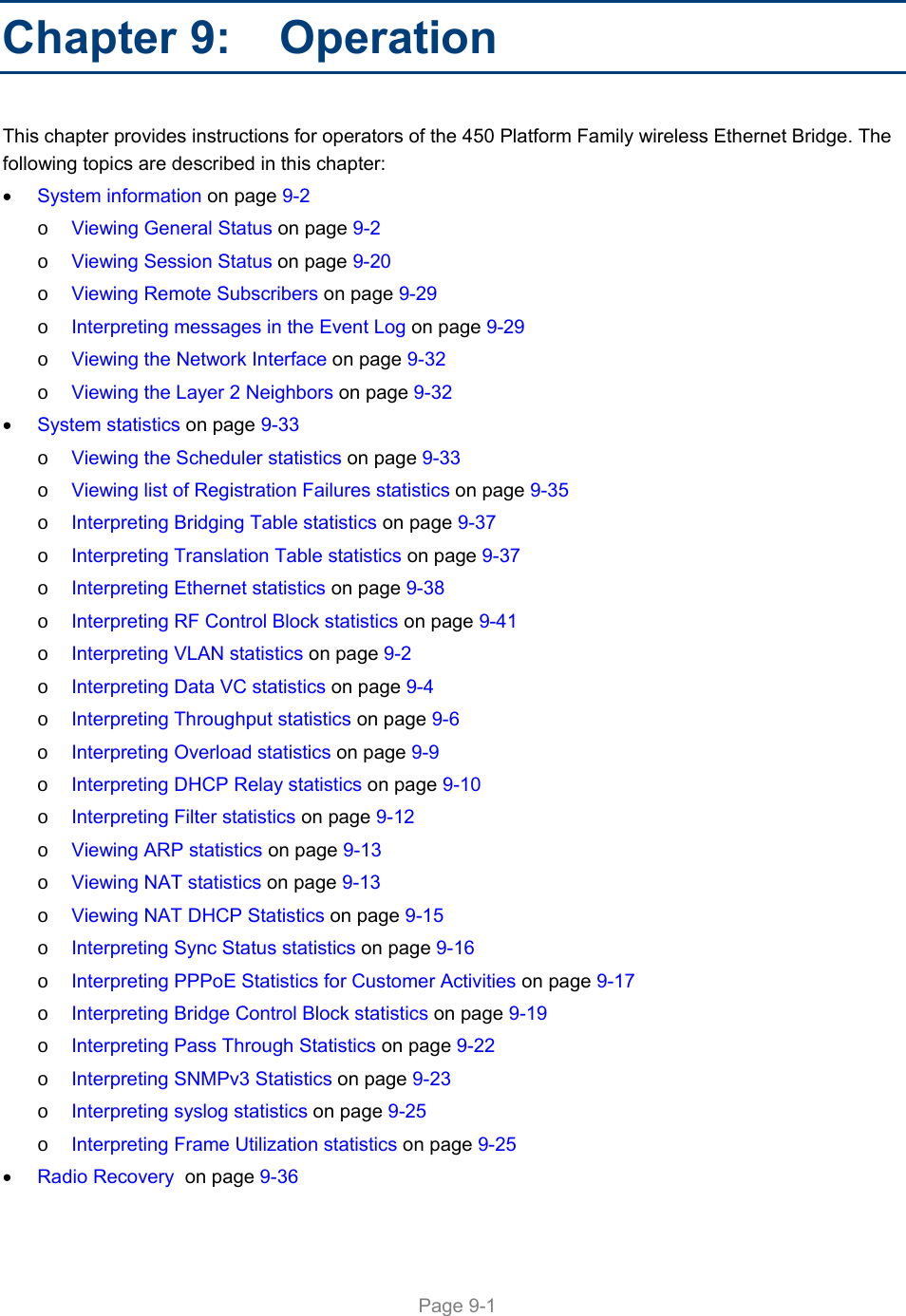     Page 9-1   Chapter 9:   Operation This chapter provides instructions for operators of the 450 Platform Family wireless Ethernet Bridge. The following topics are described in this chapter:  System information on page 9-2 o Viewing General Status on page 9-2 o Viewing Session Status on page 9-20 o Viewing Remote Subscribers on page 9-29 o Interpreting messages in the Event Log on page 9-29 o Viewing the Network Interface on page 9-32 o Viewing the Layer 2 Neighbors on page 9-32  System statistics on page 9-33 o Viewing the Scheduler statistics on page 9-33 o Viewing list of Registration Failures statistics on page 9-35 o Interpreting Bridging Table statistics on page 9-37 o Interpreting Translation Table statistics on page 9-37 o Interpreting Ethernet statistics on page 9-38 o Interpreting RF Control Block statistics on page 9-41 o Interpreting VLAN statistics on page 9-2 o Interpreting Data VC statistics on page 9-4 o Interpreting Throughput statistics on page 9-6 o Interpreting Overload statistics on page 9-9 o Interpreting DHCP Relay statistics on page 9-10 o Interpreting Filter statistics on page 9-12 o Viewing ARP statistics on page 9-13 o Viewing NAT statistics on page 9-13 o Viewing NAT DHCP Statistics on page 9-15 o Interpreting Sync Status statistics on page 9-16 o Interpreting PPPoE Statistics for Customer Activities on page 9-17 o Interpreting Bridge Control Block statistics on page 9-19 o Interpreting Pass Through Statistics on page 9-22 o Interpreting SNMPv3 Statistics on page 9-23 o Interpreting syslog statistics on page 9-25 o Interpreting Frame Utilization statistics on page 9-25  Radio Recovery  on page 9-36 