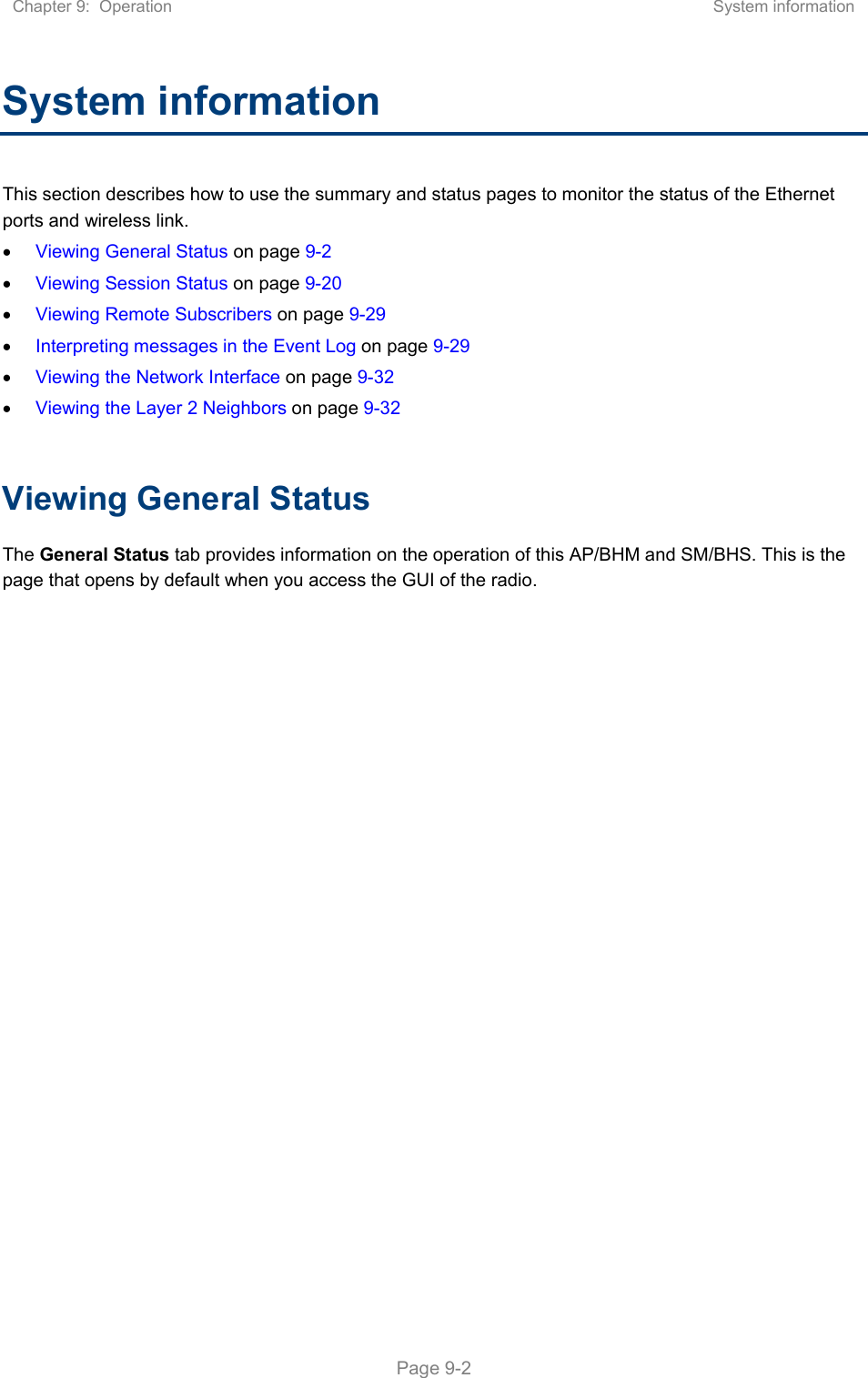 Chapter 9:  Operation  System information   Page 9-2 System information This section describes how to use the summary and status pages to monitor the status of the Ethernet ports and wireless link.  Viewing General Status on page 9-2  Viewing Session Status on page 9-20  Viewing Remote Subscribers on page 9-29  Interpreting messages in the Event Log on page 9-29  Viewing the Network Interface on page 9-32  Viewing the Layer 2 Neighbors on page 9-32  Viewing General Status The General Status tab provides information on the operation of this AP/BHM and SM/BHS. This is the page that opens by default when you access the GUI of the radio.  