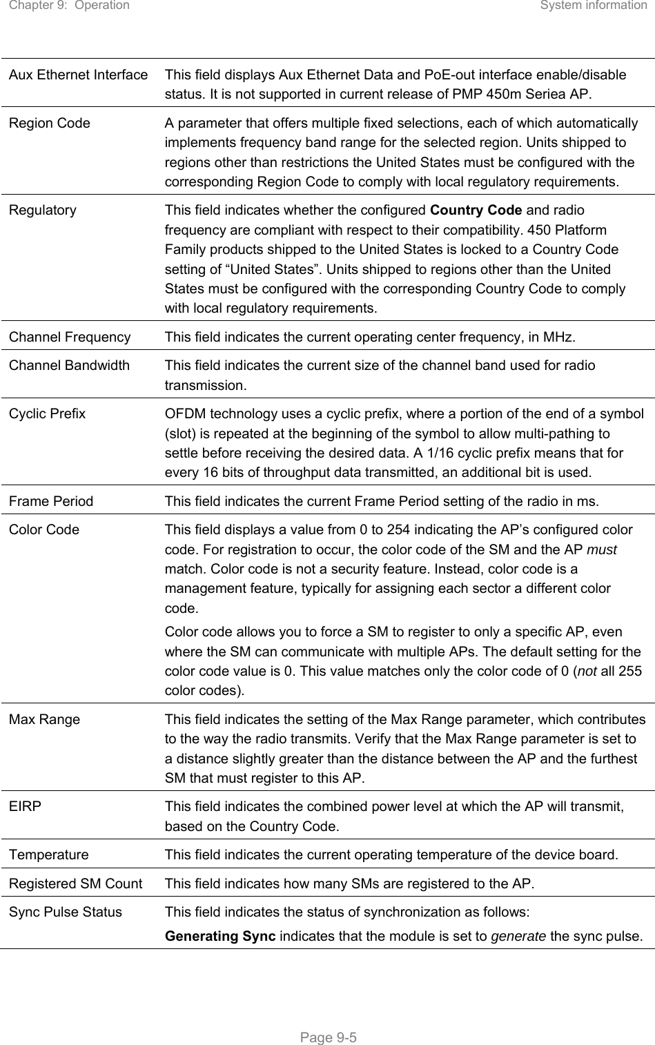 Chapter 9:  Operation  System information   Page 9-5 Aux Ethernet Interface  This field displays Aux Ethernet Data and PoE-out interface enable/disable status. It is not supported in current release of PMP 450m Seriea AP. Region Code  A parameter that offers multiple fixed selections, each of which automatically implements frequency band range for the selected region. Units shipped to regions other than restrictions the United States must be configured with the corresponding Region Code to comply with local regulatory requirements. Regulatory  This field indicates whether the configured Country Code and radio frequency are compliant with respect to their compatibility. 450 Platform Family products shipped to the United States is locked to a Country Code setting of “United States”. Units shipped to regions other than the United States must be configured with the corresponding Country Code to comply with local regulatory requirements. Channel Frequency  This field indicates the current operating center frequency, in MHz. Channel Bandwidth  This field indicates the current size of the channel band used for radio transmission. Cyclic Prefix  OFDM technology uses a cyclic prefix, where a portion of the end of a symbol (slot) is repeated at the beginning of the symbol to allow multi-pathing to settle before receiving the desired data. A 1/16 cyclic prefix means that for every 16 bits of throughput data transmitted, an additional bit is used. Frame Period  This field indicates the current Frame Period setting of the radio in ms. Color Code  This field displays a value from 0 to 254 indicating the AP’s configured color code. For registration to occur, the color code of the SM and the AP must match. Color code is not a security feature. Instead, color code is a management feature, typically for assigning each sector a different color code.  Color code allows you to force a SM to register to only a specific AP, even where the SM can communicate with multiple APs. The default setting for the color code value is 0. This value matches only the color code of 0 (not all 255 color codes). Max Range  This field indicates the setting of the Max Range parameter, which contributes to the way the radio transmits. Verify that the Max Range parameter is set to a distance slightly greater than the distance between the AP and the furthest SM that must register to this AP. EIRP  This field indicates the combined power level at which the AP will transmit, based on the Country Code.  Temperature  This field indicates the current operating temperature of the device board. Registered SM Count  This field indicates how many SMs are registered to the AP. Sync Pulse Status  This field indicates the status of synchronization as follows: Generating Sync indicates that the module is set to generate the sync pulse. 
