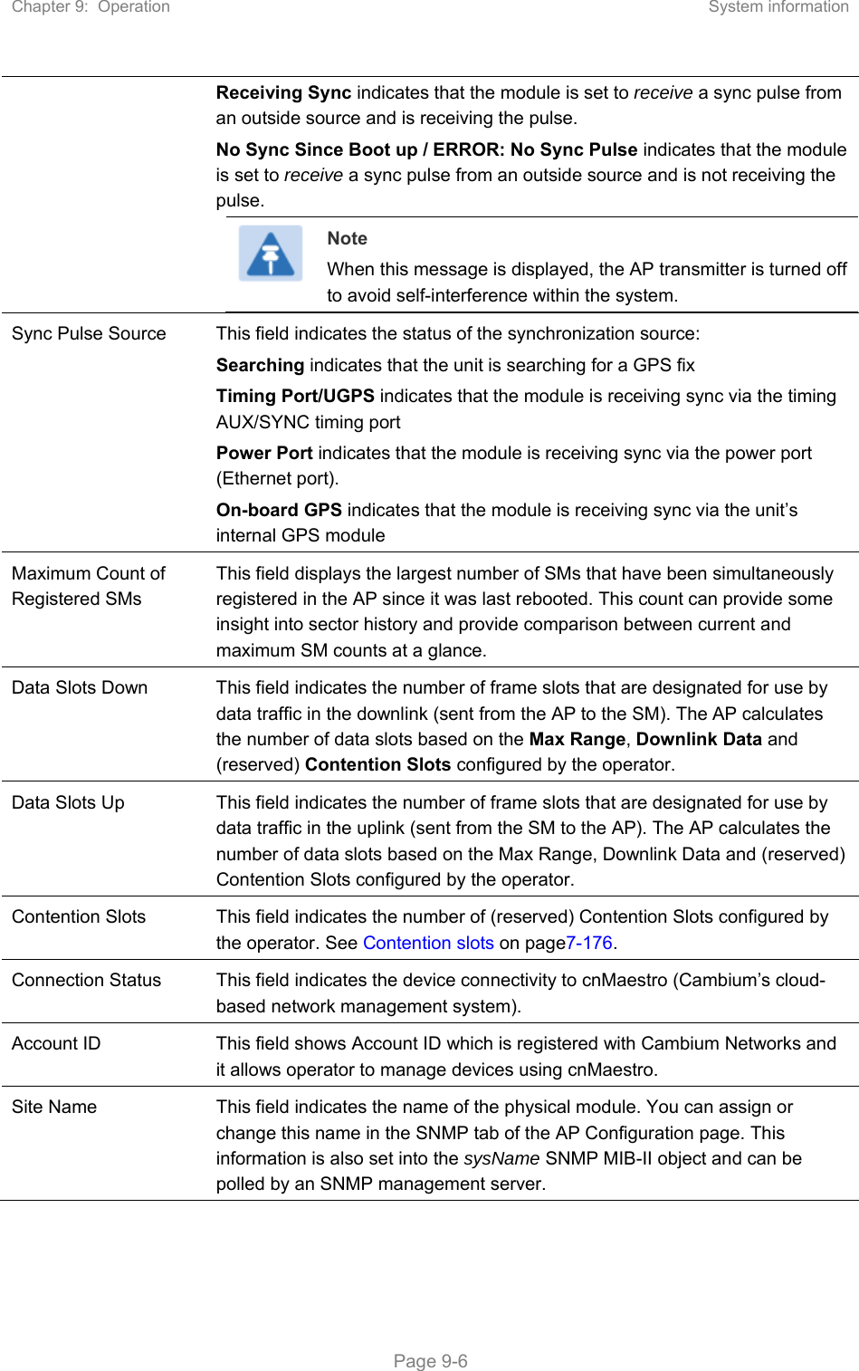 Chapter 9:  Operation  System information   Page 9-6 Receiving Sync indicates that the module is set to receive a sync pulse from an outside source and is receiving the pulse. No Sync Since Boot up / ERROR: No Sync Pulse indicates that the module is set to receive a sync pulse from an outside source and is not receiving the pulse.  Note When this message is displayed, the AP transmitter is turned off to avoid self-interference within the system. Sync Pulse Source  This field indicates the status of the synchronization source: Searching indicates that the unit is searching for a GPS fix Timing Port/UGPS indicates that the module is receiving sync via the timing AUX/SYNC timing port Power Port indicates that the module is receiving sync via the power port (Ethernet port). On-board GPS indicates that the module is receiving sync via the unit’s internal GPS module Maximum Count of Registered SMs This field displays the largest number of SMs that have been simultaneously registered in the AP since it was last rebooted. This count can provide some insight into sector history and provide comparison between current and maximum SM counts at a glance. Data Slots Down  This field indicates the number of frame slots that are designated for use by data traffic in the downlink (sent from the AP to the SM). The AP calculates the number of data slots based on the Max Range, Downlink Data and (reserved) Contention Slots configured by the operator.  Data Slots Up  This field indicates the number of frame slots that are designated for use by data traffic in the uplink (sent from the SM to the AP). The AP calculates the number of data slots based on the Max Range, Downlink Data and (reserved) Contention Slots configured by the operator.  Contention Slots  This field indicates the number of (reserved) Contention Slots configured by the operator. See Contention slots on page7-176. Connection Status  This field indicates the device connectivity to cnMaestro (Cambium’s cloud-based network management system). Account ID  This field shows Account ID which is registered with Cambium Networks and it allows operator to manage devices using cnMaestro.  Site Name  This field indicates the name of the physical module. You can assign or change this name in the SNMP tab of the AP Configuration page. This information is also set into the sysName SNMP MIB-II object and can be polled by an SNMP management server.  