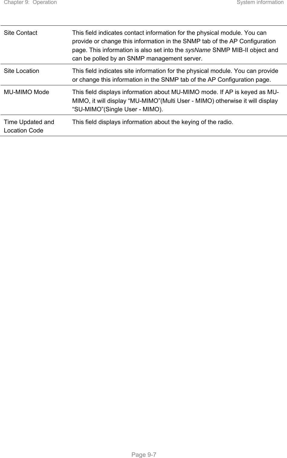 Chapter 9:  Operation  System information   Page 9-7 Site Contact  This field indicates contact information for the physical module. You can provide or change this information in the SNMP tab of the AP Configuration page. This information is also set into the sysName SNMP MIB-II object and can be polled by an SNMP management server. Site Location  This field indicates site information for the physical module. You can provide or change this information in the SNMP tab of the AP Configuration page. MU-MIMO Mode  This field displays information about MU-MIMO mode. If AP is keyed as MU-MIMO, it will display “MU-MIMO”(Multi User - MIMO) otherwise it will display “SU-MIMO”(Single User - MIMO).  Time Updated and Location Code This field displays information about the keying of the radio. 