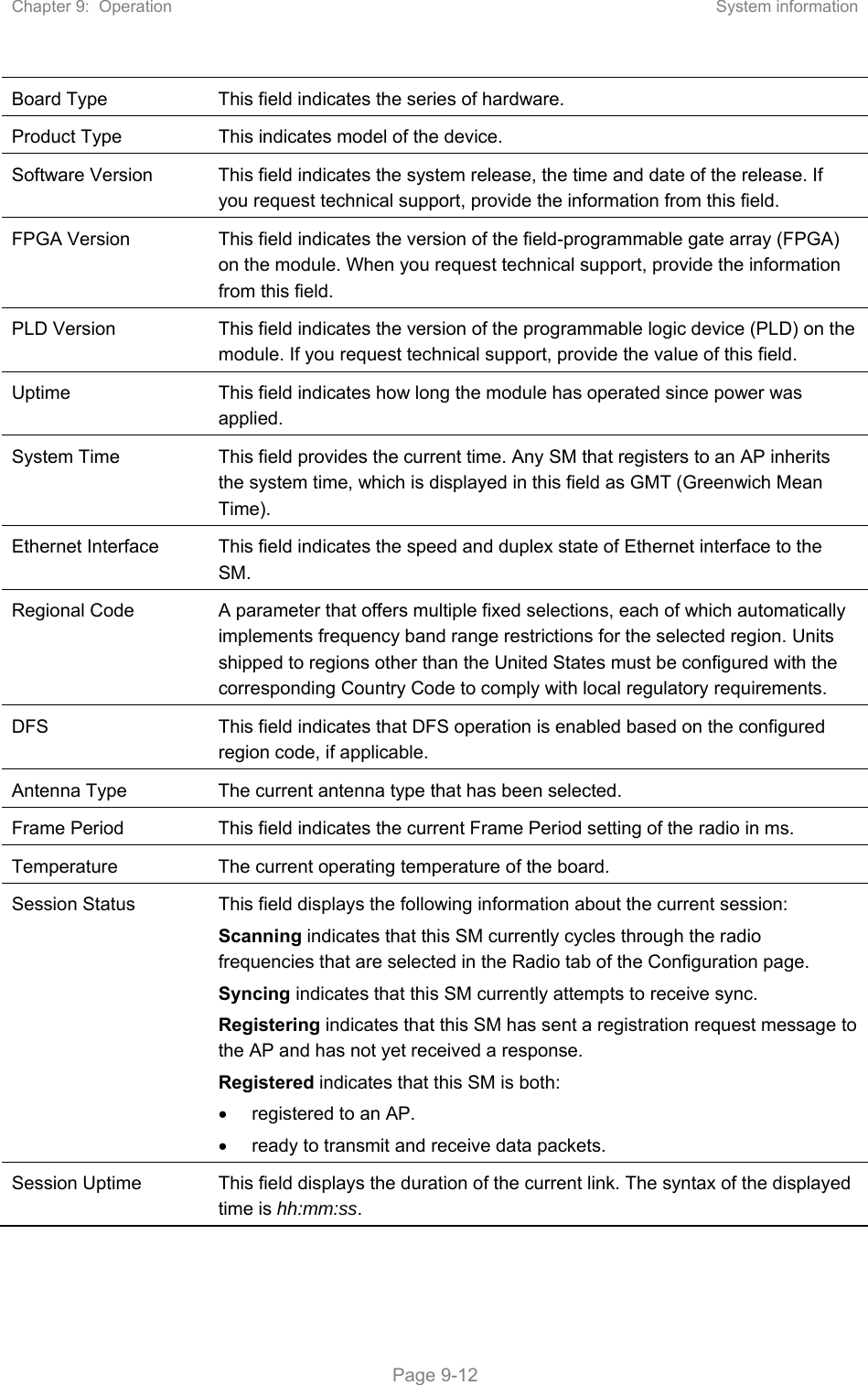 Chapter 9:  Operation  System information   Page 9-12 Board Type  This field indicates the series of hardware.  Product Type  This indicates model of the device.  Software Version  This field indicates the system release, the time and date of the release. If you request technical support, provide the information from this field. FPGA Version  This field indicates the version of the field-programmable gate array (FPGA) on the module. When you request technical support, provide the information from this field. PLD Version  This field indicates the version of the programmable logic device (PLD) on the module. If you request technical support, provide the value of this field. Uptime  This field indicates how long the module has operated since power was applied. System Time  This field provides the current time. Any SM that registers to an AP inherits the system time, which is displayed in this field as GMT (Greenwich Mean Time). Ethernet Interface  This field indicates the speed and duplex state of Ethernet interface to the SM.  Regional Code  A parameter that offers multiple fixed selections, each of which automatically implements frequency band range restrictions for the selected region. Units shipped to regions other than the United States must be configured with the corresponding Country Code to comply with local regulatory requirements. DFS  This field indicates that DFS operation is enabled based on the configured region code, if applicable. Antenna Type  The current antenna type that has been selected.  Frame Period  This field indicates the current Frame Period setting of the radio in ms. Temperature  The current operating temperature of the board. Session Status  This field displays the following information about the current session: Scanning indicates that this SM currently cycles through the radio frequencies that are selected in the Radio tab of the Configuration page. Syncing indicates that this SM currently attempts to receive sync.  Registering indicates that this SM has sent a registration request message to the AP and has not yet received a response. Registered indicates that this SM is both:   registered to an AP.   ready to transmit and receive data packets. Session Uptime  This field displays the duration of the current link. The syntax of the displayed time is hh:mm:ss. 