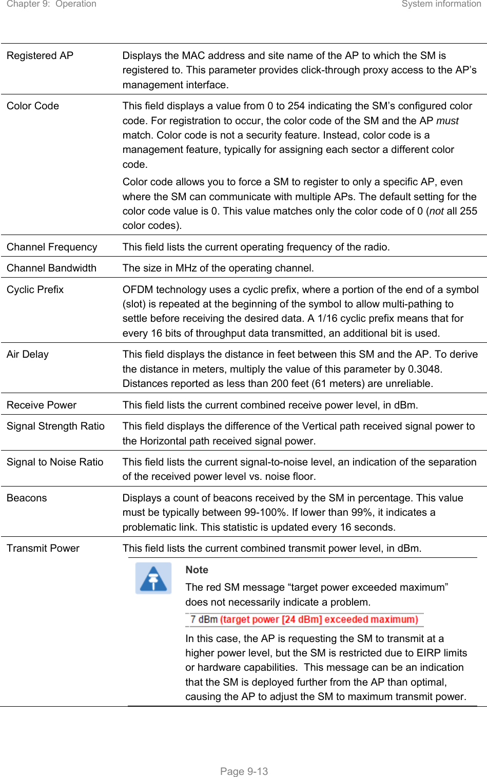 Chapter 9:  Operation  System information   Page 9-13 Registered AP  Displays the MAC address and site name of the AP to which the SM is registered to. This parameter provides click-through proxy access to the AP’s management interface. Color Code  This field displays a value from 0 to 254 indicating the SM’s configured color code. For registration to occur, the color code of the SM and the AP must match. Color code is not a security feature. Instead, color code is a management feature, typically for assigning each sector a different color code.  Color code allows you to force a SM to register to only a specific AP, even where the SM can communicate with multiple APs. The default setting for the color code value is 0. This value matches only the color code of 0 (not all 255 color codes). Channel Frequency  This field lists the current operating frequency of the radio. Channel Bandwidth  The size in MHz of the operating channel. Cyclic Prefix  OFDM technology uses a cyclic prefix, where a portion of the end of a symbol (slot) is repeated at the beginning of the symbol to allow multi-pathing to settle before receiving the desired data. A 1/16 cyclic prefix means that for every 16 bits of throughput data transmitted, an additional bit is used. Air Delay  This field displays the distance in feet between this SM and the AP. To derive the distance in meters, multiply the value of this parameter by 0.3048. Distances reported as less than 200 feet (61 meters) are unreliable. Receive Power  This field lists the current combined receive power level, in dBm. Signal Strength Ratio  This field displays the difference of the Vertical path received signal power to the Horizontal path received signal power. Signal to Noise Ratio  This field lists the current signal-to-noise level, an indication of the separation of the received power level vs. noise floor. Beacons  Displays a count of beacons received by the SM in percentage. This value must be typically between 99-100%. If lower than 99%, it indicates a problematic link. This statistic is updated every 16 seconds. Transmit Power  This field lists the current combined transmit power level, in dBm.  Note The red SM message “target power exceeded maximum” does not necessarily indicate a problem.    In this case, the AP is requesting the SM to transmit at a higher power level, but the SM is restricted due to EIRP limits or hardware capabilities.  This message can be an indication that the SM is deployed further from the AP than optimal, causing the AP to adjust the SM to maximum transmit power. 