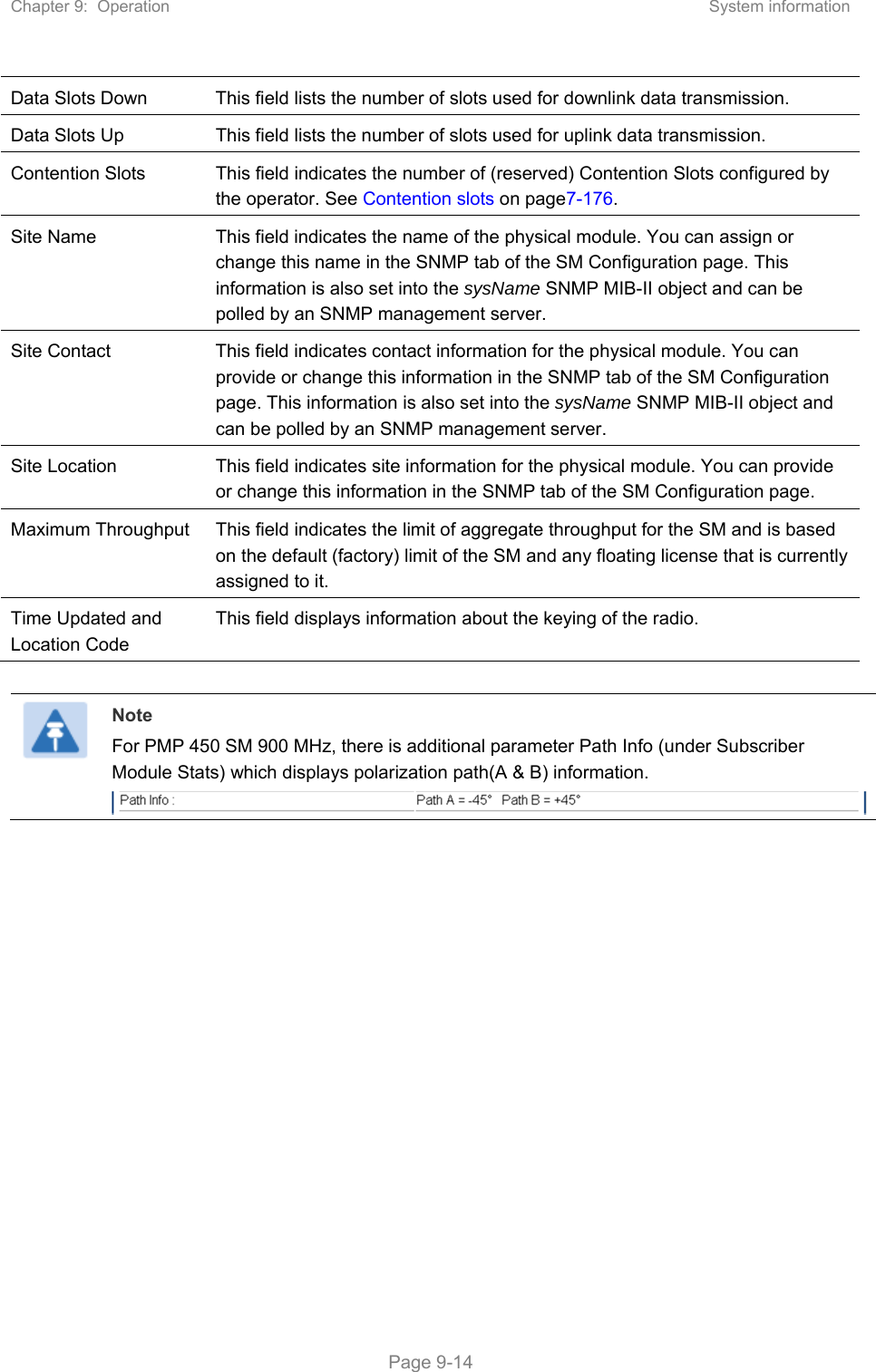 Chapter 9:  Operation  System information   Page 9-14 Data Slots Down  This field lists the number of slots used for downlink data transmission. Data Slots Up  This field lists the number of slots used for uplink data transmission. Contention Slots  This field indicates the number of (reserved) Contention Slots configured by the operator. See Contention slots on page7-176. Site Name  This field indicates the name of the physical module. You can assign or change this name in the SNMP tab of the SM Configuration page. This information is also set into the sysName SNMP MIB-II object and can be polled by an SNMP management server.  Site Contact  This field indicates contact information for the physical module. You can provide or change this information in the SNMP tab of the SM Configuration page. This information is also set into the sysName SNMP MIB-II object and can be polled by an SNMP management server. Site Location  This field indicates site information for the physical module. You can provide or change this information in the SNMP tab of the SM Configuration page. Maximum Throughput  This field indicates the limit of aggregate throughput for the SM and is based on the default (factory) limit of the SM and any floating license that is currently assigned to it. Time Updated and Location Code This field displays information about the keying of the radio.   Note For PMP 450 SM 900 MHz, there is additional parameter Path Info (under Subscriber Module Stats) which displays polarization path(A &amp; B) information.  