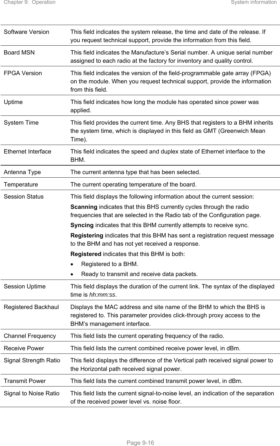 Chapter 9:  Operation  System information   Page 9-16 Software Version  This field indicates the system release, the time and date of the release. If you request technical support, provide the information from this field. Board MSN  This field indicates the Manufacture’s Serial number. A unique serial number assigned to each radio at the factory for inventory and quality control. FPGA Version  This field indicates the version of the field-programmable gate array (FPGA) on the module. When you request technical support, provide the information from this field. Uptime  This field indicates how long the module has operated since power was applied. System Time  This field provides the current time. Any BHS that registers to a BHM inherits the system time, which is displayed in this field as GMT (Greenwich Mean Time). Ethernet Interface  This field indicates the speed and duplex state of Ethernet interface to the BHM.  Antenna Type  The current antenna type that has been selected.  Temperature  The current operating temperature of the board. Session Status  This field displays the following information about the current session: Scanning indicates that this BHS currently cycles through the radio frequencies that are selected in the Radio tab of the Configuration page. Syncing indicates that this BHM currently attempts to receive sync.  Registering indicates that this BHM has sent a registration request message to the BHM and has not yet received a response. Registered indicates that this BHM is both:   Registered to a BHM.   Ready to transmit and receive data packets. Session Uptime  This field displays the duration of the current link. The syntax of the displayed time is hh:mm:ss. Registered Backhaul  Displays the MAC address and site name of the BHM to which the BHS is registered to. This parameter provides click-through proxy access to the BHM’s management interface. Channel Frequency  This field lists the current operating frequency of the radio. Receive Power  This field lists the current combined receive power level, in dBm. Signal Strength Ratio  This field displays the difference of the Vertical path received signal power to the Horizontal path received signal power. Transmit Power  This field lists the current combined transmit power level, in dBm. Signal to Noise Ratio  This field lists the current signal-to-noise level, an indication of the separation of the received power level vs. noise floor. 