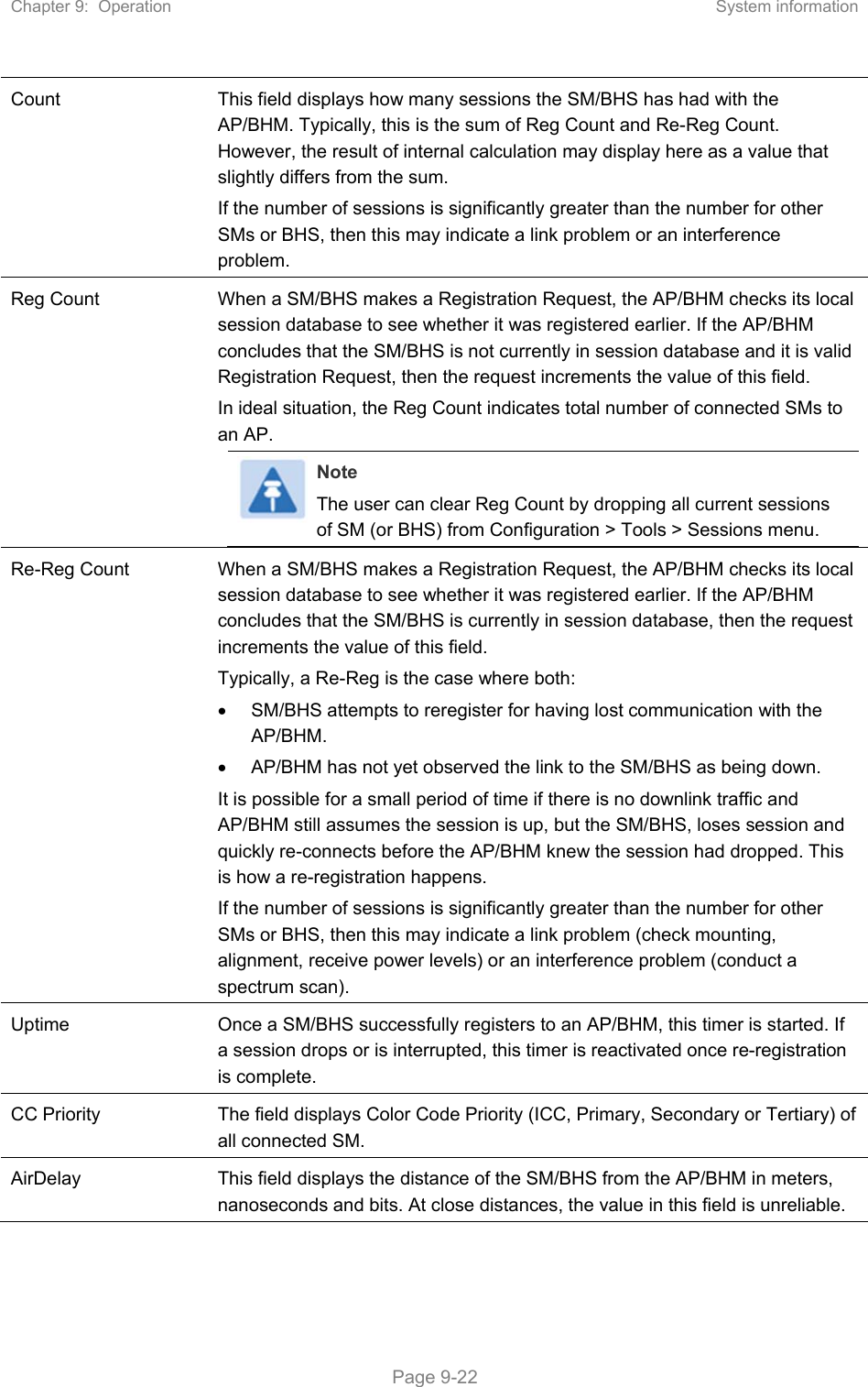 Chapter 9:  Operation  System information   Page 9-22 Count  This field displays how many sessions the SM/BHS has had with the AP/BHM. Typically, this is the sum of Reg Count and Re-Reg Count. However, the result of internal calculation may display here as a value that slightly differs from the sum.  If the number of sessions is significantly greater than the number for other SMs or BHS, then this may indicate a link problem or an interference problem. Reg Count  When a SM/BHS makes a Registration Request, the AP/BHM checks its local session database to see whether it was registered earlier. If the AP/BHM concludes that the SM/BHS is not currently in session database and it is valid Registration Request, then the request increments the value of this field. In ideal situation, the Reg Count indicates total number of connected SMs to an AP.  Note The user can clear Reg Count by dropping all current sessions of SM (or BHS) from Configuration &gt; Tools &gt; Sessions menu. Re-Reg Count  When a SM/BHS makes a Registration Request, the AP/BHM checks its local session database to see whether it was registered earlier. If the AP/BHM concludes that the SM/BHS is currently in session database, then the request increments the value of this field.  Typically, a Re-Reg is the case where both:   SM/BHS attempts to reregister for having lost communication with the AP/BHM.   AP/BHM has not yet observed the link to the SM/BHS as being down. It is possible for a small period of time if there is no downlink traffic and AP/BHM still assumes the session is up, but the SM/BHS, loses session and quickly re-connects before the AP/BHM knew the session had dropped. This is how a re-registration happens. If the number of sessions is significantly greater than the number for other SMs or BHS, then this may indicate a link problem (check mounting, alignment, receive power levels) or an interference problem (conduct a spectrum scan). Uptime  Once a SM/BHS successfully registers to an AP/BHM, this timer is started. If a session drops or is interrupted, this timer is reactivated once re-registration is complete. CC Priority  The field displays Color Code Priority (ICC, Primary, Secondary or Tertiary) of all connected SM. AirDelay  This field displays the distance of the SM/BHS from the AP/BHM in meters, nanoseconds and bits. At close distances, the value in this field is unreliable. 