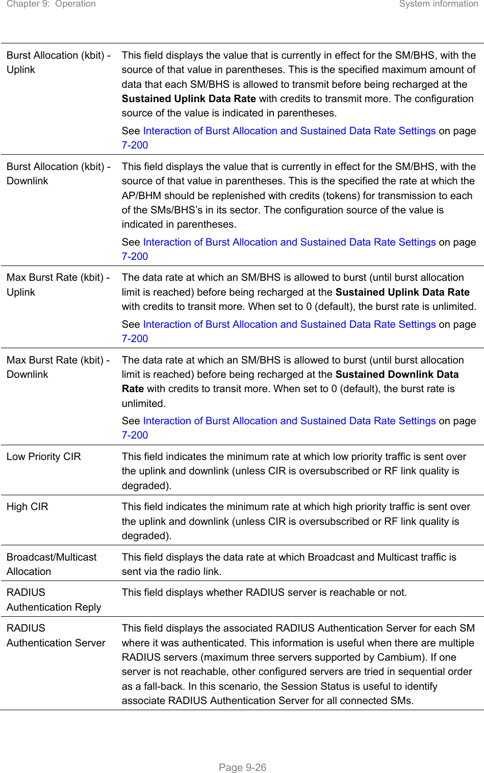 Chapter 9:  Operation  System information   Page 9-26 Burst Allocation (kbit) - Uplink This field displays the value that is currently in effect for the SM/BHS, with the source of that value in parentheses. This is the specified maximum amount of data that each SM/BHS is allowed to transmit before being recharged at the Sustained Uplink Data Rate with credits to transmit more. The configuration source of the value is indicated in parentheses.  See Interaction of Burst Allocation and Sustained Data Rate Settings on page 7-200 Burst Allocation (kbit) - Downlink This field displays the value that is currently in effect for the SM/BHS, with the source of that value in parentheses. This is the specified the rate at which the AP/BHM should be replenished with credits (tokens) for transmission to each of the SMs/BHS’s in its sector. The configuration source of the value is indicated in parentheses.  See Interaction of Burst Allocation and Sustained Data Rate Settings on page 7-200 Max Burst Rate (kbit) - Uplink The data rate at which an SM/BHS is allowed to burst (until burst allocation limit is reached) before being recharged at the Sustained Uplink Data Rate with credits to transit more. When set to 0 (default), the burst rate is unlimited. See Interaction of Burst Allocation and Sustained Data Rate Settings on page 7-200 Max Burst Rate (kbit) - Downlink The data rate at which an SM/BHS is allowed to burst (until burst allocation limit is reached) before being recharged at the Sustained Downlink Data Rate with credits to transit more. When set to 0 (default), the burst rate is unlimited.  See Interaction of Burst Allocation and Sustained Data Rate Settings on page 7-200 Low Priority CIR  This field indicates the minimum rate at which low priority traffic is sent over the uplink and downlink (unless CIR is oversubscribed or RF link quality is degraded). High CIR  This field indicates the minimum rate at which high priority traffic is sent over the uplink and downlink (unless CIR is oversubscribed or RF link quality is degraded).  Broadcast/Multicast Allocation This field displays the data rate at which Broadcast and Multicast traffic is sent via the radio link.  RADIUS Authentication Reply This field displays whether RADIUS server is reachable or not. RADIUS Authentication Server This field displays the associated RADIUS Authentication Server for each SM where it was authenticated. This information is useful when there are multiple RADIUS servers (maximum three servers supported by Cambium). If one server is not reachable, other configured servers are tried in sequential order as a fall-back. In this scenario, the Session Status is useful to identify associate RADIUS Authentication Server for all connected SMs. 