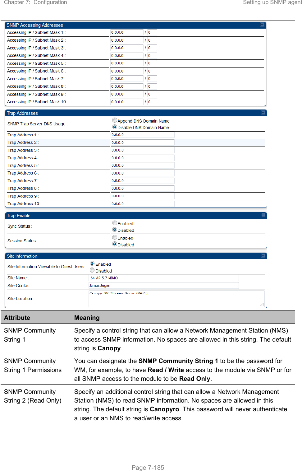 Chapter 7:  Configuration  Setting up SNMP agent   Page 7-185   Attribute  Meaning SNMP Community String 1 Specify a control string that can allow a Network Management Station (NMS) to access SNMP information. No spaces are allowed in this string. The default string is Canopy.  SNMP Community String 1 Permissions You can designate the SNMP Community String 1 to be the password for WM, for example, to have Read / Write access to the module via SNMP or for all SNMP access to the module to be Read Only. SNMP Community String 2 (Read Only) Specify an additional control string that can allow a Network Management Station (NMS) to read SNMP information. No spaces are allowed in this string. The default string is Canopyro. This password will never authenticate a user or an NMS to read/write access. 