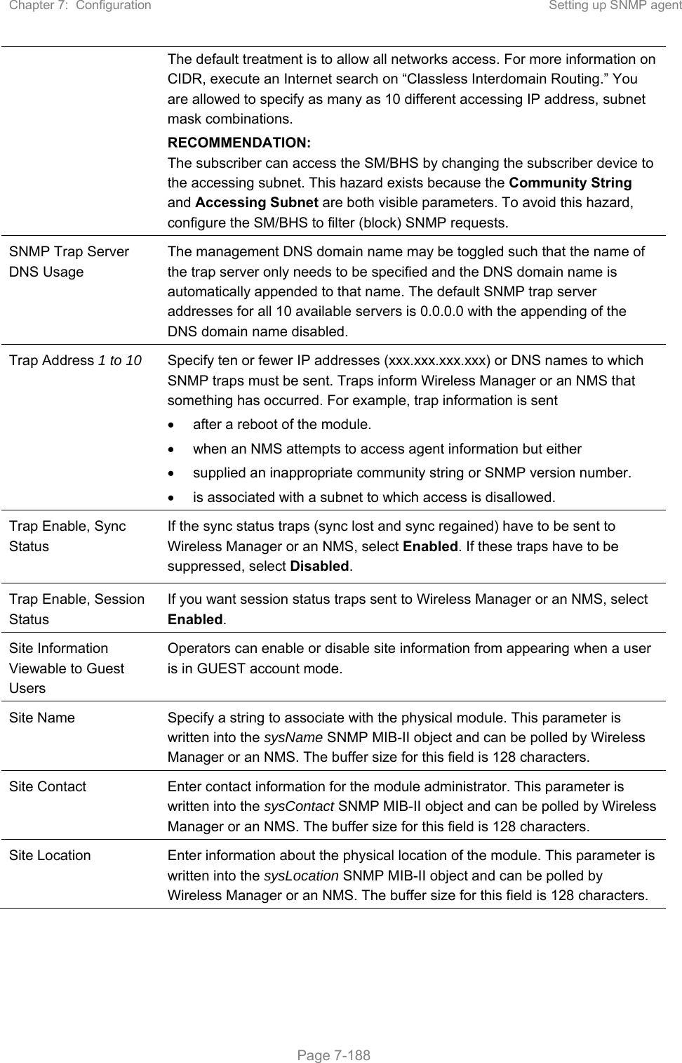 Chapter 7:  Configuration  Setting up SNMP agent   Page 7-188 The default treatment is to allow all networks access. For more information on CIDR, execute an Internet search on “Classless Interdomain Routing.” You are allowed to specify as many as 10 different accessing IP address, subnet mask combinations. RECOMMENDATION: The subscriber can access the SM/BHS by changing the subscriber device to the accessing subnet. This hazard exists because the Community String and Accessing Subnet are both visible parameters. To avoid this hazard, configure the SM/BHS to filter (block) SNMP requests. SNMP Trap Server DNS Usage The management DNS domain name may be toggled such that the name of the trap server only needs to be specified and the DNS domain name is automatically appended to that name. The default SNMP trap server addresses for all 10 available servers is 0.0.0.0 with the appending of the DNS domain name disabled. Trap Address 1 to 10  Specify ten or fewer IP addresses (xxx.xxx.xxx.xxx) or DNS names to which SNMP traps must be sent. Traps inform Wireless Manager or an NMS that something has occurred. For example, trap information is sent   after a reboot of the module.   when an NMS attempts to access agent information but either   supplied an inappropriate community string or SNMP version number.   is associated with a subnet to which access is disallowed. Trap Enable, Sync Status  If the sync status traps (sync lost and sync regained) have to be sent to Wireless Manager or an NMS, select Enabled. If these traps have to be suppressed, select Disabled. Trap Enable, Session Status If you want session status traps sent to Wireless Manager or an NMS, select Enabled.  Site Information Viewable to Guest Users Operators can enable or disable site information from appearing when a user is in GUEST account mode.  Site Name  Specify a string to associate with the physical module. This parameter is written into the sysName SNMP MIB-II object and can be polled by Wireless Manager or an NMS. The buffer size for this field is 128 characters.  Site Contact  Enter contact information for the module administrator. This parameter is written into the sysContact SNMP MIB-II object and can be polled by Wireless Manager or an NMS. The buffer size for this field is 128 characters. Site Location  Enter information about the physical location of the module. This parameter is written into the sysLocation SNMP MIB-II object and can be polled by Wireless Manager or an NMS. The buffer size for this field is 128 characters.   