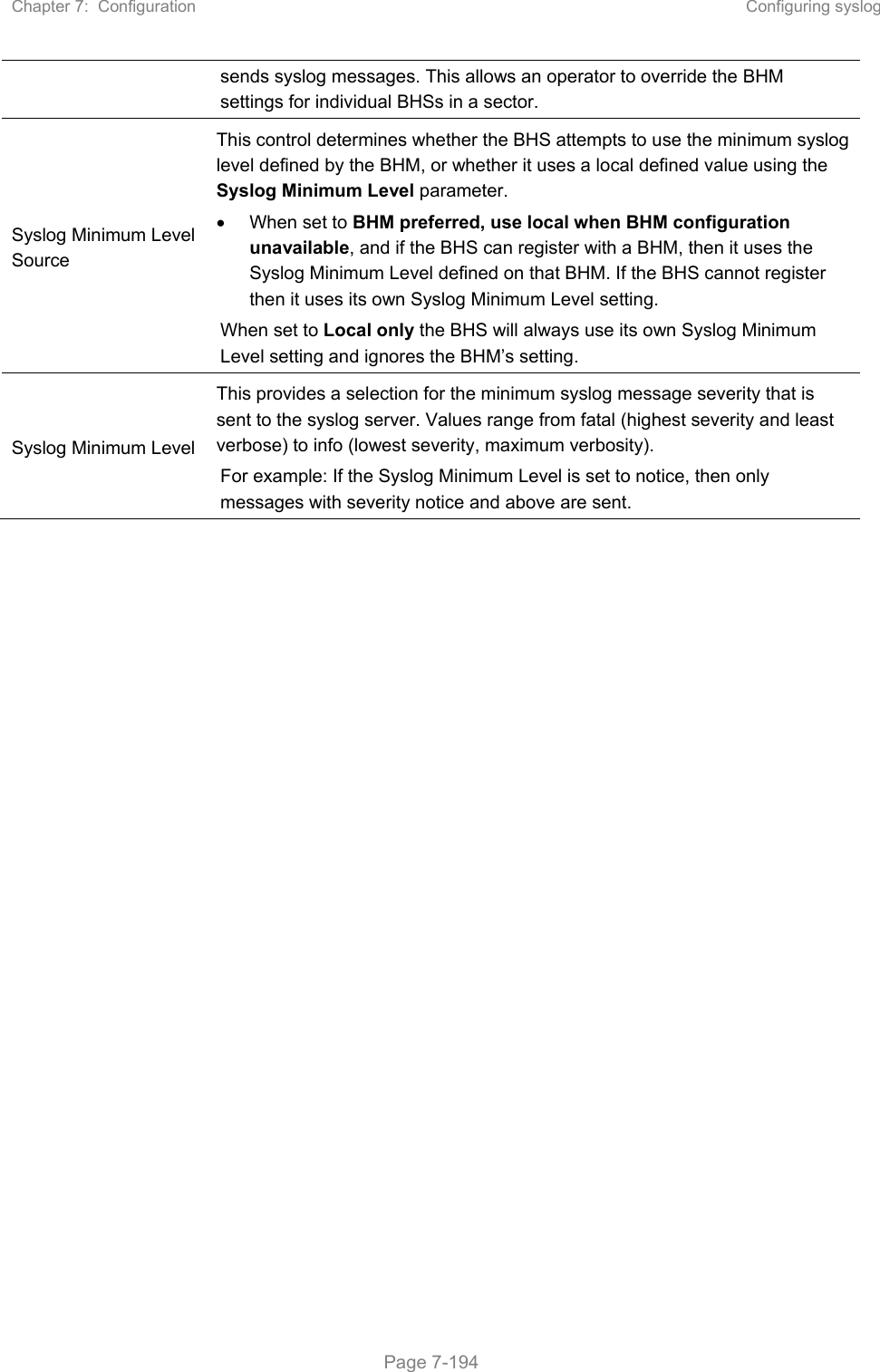 Chapter 7:  Configuration  Configuring syslog   Page 7-194 sends syslog messages. This allows an operator to override the BHM settings for individual BHSs in a sector. Syslog Minimum Level Source  This control determines whether the BHS attempts to use the minimum syslog level defined by the BHM, or whether it uses a local defined value using the Syslog Minimum Level parameter.   When set to BHM preferred, use local when BHM configuration unavailable, and if the BHS can register with a BHM, then it uses the Syslog Minimum Level defined on that BHM. If the BHS cannot register then it uses its own Syslog Minimum Level setting. When set to Local only the BHS will always use its own Syslog Minimum Level setting and ignores the BHM’s setting. Syslog Minimum Level  This provides a selection for the minimum syslog message severity that is sent to the syslog server. Values range from fatal (highest severity and least verbose) to info (lowest severity, maximum verbosity). For example: If the Syslog Minimum Level is set to notice, then only messages with severity notice and above are sent.  