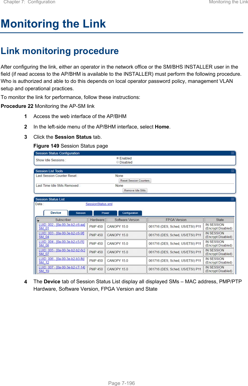 Chapter 7:  Configuration  Monitoring the Link   Page 7-196 Monitoring the Link Link monitoring procedure After configuring the link, either an operator in the network office or the SM/BHS INSTALLER user in the field (if read access to the AP/BHM is available to the INSTALLER) must perform the following procedure. Who is authorized and able to do this depends on local operator password policy, management VLAN setup and operational practices. To monitor the link for performance, follow these instructions: Procedure 22 Monitoring the AP-SM link 1 Access the web interface of the AP/BHM 2 In the left-side menu of the AP/BHM interface, select Home. 3 Click the Session Status tab.  Figure 149 Session Status page  4 The Device tab of Session Status List display all displayed SMs – MAC address, PMP/PTP Hardware, Software Version, FPGA Version and State    