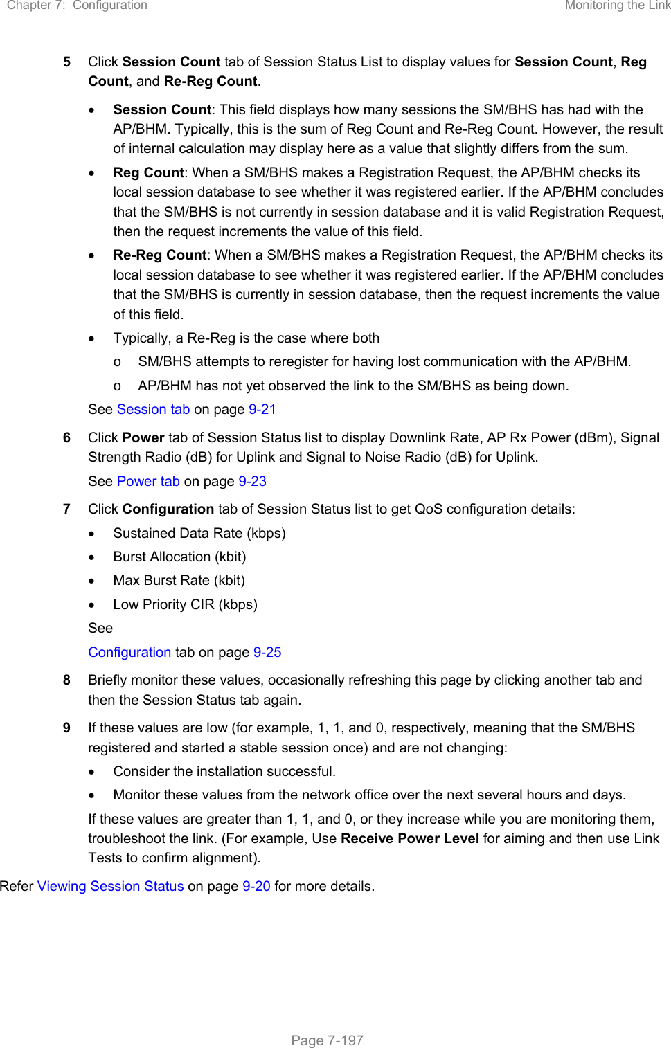 Chapter 7:  Configuration  Monitoring the Link   Page 7-197 5  Click Session Count tab of Session Status List to display values for Session Count, Reg Count, and Re-Reg Count.   Session Count: This field displays how many sessions the SM/BHS has had with the AP/BHM. Typically, this is the sum of Reg Count and Re-Reg Count. However, the result of internal calculation may display here as a value that slightly differs from the sum.   Reg Count: When a SM/BHS makes a Registration Request, the AP/BHM checks its local session database to see whether it was registered earlier. If the AP/BHM concludes that the SM/BHS is not currently in session database and it is valid Registration Request, then the request increments the value of this field.  Re-Reg Count: When a SM/BHS makes a Registration Request, the AP/BHM checks its local session database to see whether it was registered earlier. If the AP/BHM concludes that the SM/BHS is currently in session database, then the request increments the value of this field.   Typically, a Re-Reg is the case where both o  SM/BHS attempts to reregister for having lost communication with the AP/BHM. o  AP/BHM has not yet observed the link to the SM/BHS as being down. See Session tab on page 9-21 6  Click Power tab of Session Status list to display Downlink Rate, AP Rx Power (dBm), Signal Strength Radio (dB) for Uplink and Signal to Noise Radio (dB) for Uplink. See Power tab on page 9-23 7  Click Configuration tab of Session Status list to get QoS configuration details:   Sustained Data Rate (kbps)   Burst Allocation (kbit)   Max Burst Rate (kbit)   Low Priority CIR (kbps) See  Configuration tab on page 9-25 8  Briefly monitor these values, occasionally refreshing this page by clicking another tab and then the Session Status tab again. 9  If these values are low (for example, 1, 1, and 0, respectively, meaning that the SM/BHS registered and started a stable session once) and are not changing:   Consider the installation successful.   Monitor these values from the network office over the next several hours and days. If these values are greater than 1, 1, and 0, or they increase while you are monitoring them, troubleshoot the link. (For example, Use Receive Power Level for aiming and then use Link Tests to confirm alignment). Refer Viewing Session Status on page 9-20 for more details. 