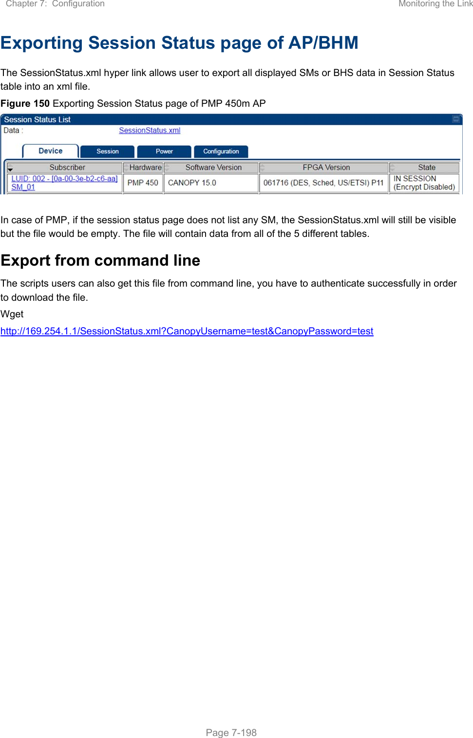 Chapter 7:  Configuration  Monitoring the Link   Page 7-198 Exporting Session Status page of AP/BHM The SessionStatus.xml hyper link allows user to export all displayed SMs or BHS data in Session Status table into an xml file.  Figure 150 Exporting Session Status page of PMP 450m AP    In case of PMP, if the session status page does not list any SM, the SessionStatus.xml will still be visible but the file would be empty. The file will contain data from all of the 5 different tables. Export from command line  The scripts users can also get this file from command line, you have to authenticate successfully in order to download the file.  Wget http://169.254.1.1/SessionStatus.xml?CanopyUsername=test&amp;CanopyPassword=test   