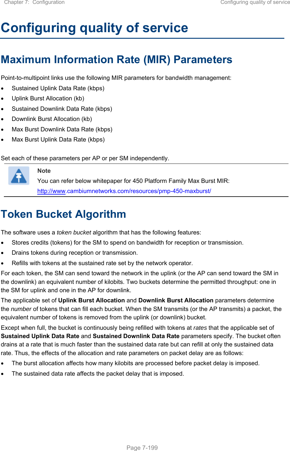 Chapter 7:  Configuration  Configuring quality of service   Page 7-199 Configuring quality of service Maximum Information Rate (MIR) Parameters Point-to-multipoint links use the following MIR parameters for bandwidth management:   Sustained Uplink Data Rate (kbps)   Uplink Burst Allocation (kb)   Sustained Downlink Data Rate (kbps)   Downlink Burst Allocation (kb)   Max Burst Downlink Data Rate (kbps)   Max Burst Uplink Data Rate (kbps)  Set each of these parameters per AP or per SM independently.  Note You can refer below whitepaper for 450 Platform Family Max Burst MIR:  http://www.cambiumnetworks.com/resources/pmp-450-maxburst/ Token Bucket Algorithm The software uses a token bucket algorithm that has the following features:   Stores credits (tokens) for the SM to spend on bandwidth for reception or transmission.   Drains tokens during reception or transmission.   Refills with tokens at the sustained rate set by the network operator. For each token, the SM can send toward the network in the uplink (or the AP can send toward the SM in the downlink) an equivalent number of kilobits. Two buckets determine the permitted throughput: one in the SM for uplink and one in the AP for downlink.  The applicable set of Uplink Burst Allocation and Downlink Burst Allocation parameters determine the number of tokens that can fill each bucket. When the SM transmits (or the AP transmits) a packet, the equivalent number of tokens is removed from the uplink (or downlink) bucket.  Except when full, the bucket is continuously being refilled with tokens at rates that the applicable set of Sustained Uplink Data Rate and Sustained Downlink Data Rate parameters specify. The bucket often drains at a rate that is much faster than the sustained data rate but can refill at only the sustained data rate. Thus, the effects of the allocation and rate parameters on packet delay are as follows:   The burst allocation affects how many kilobits are processed before packet delay is imposed.   The sustained data rate affects the packet delay that is imposed.   