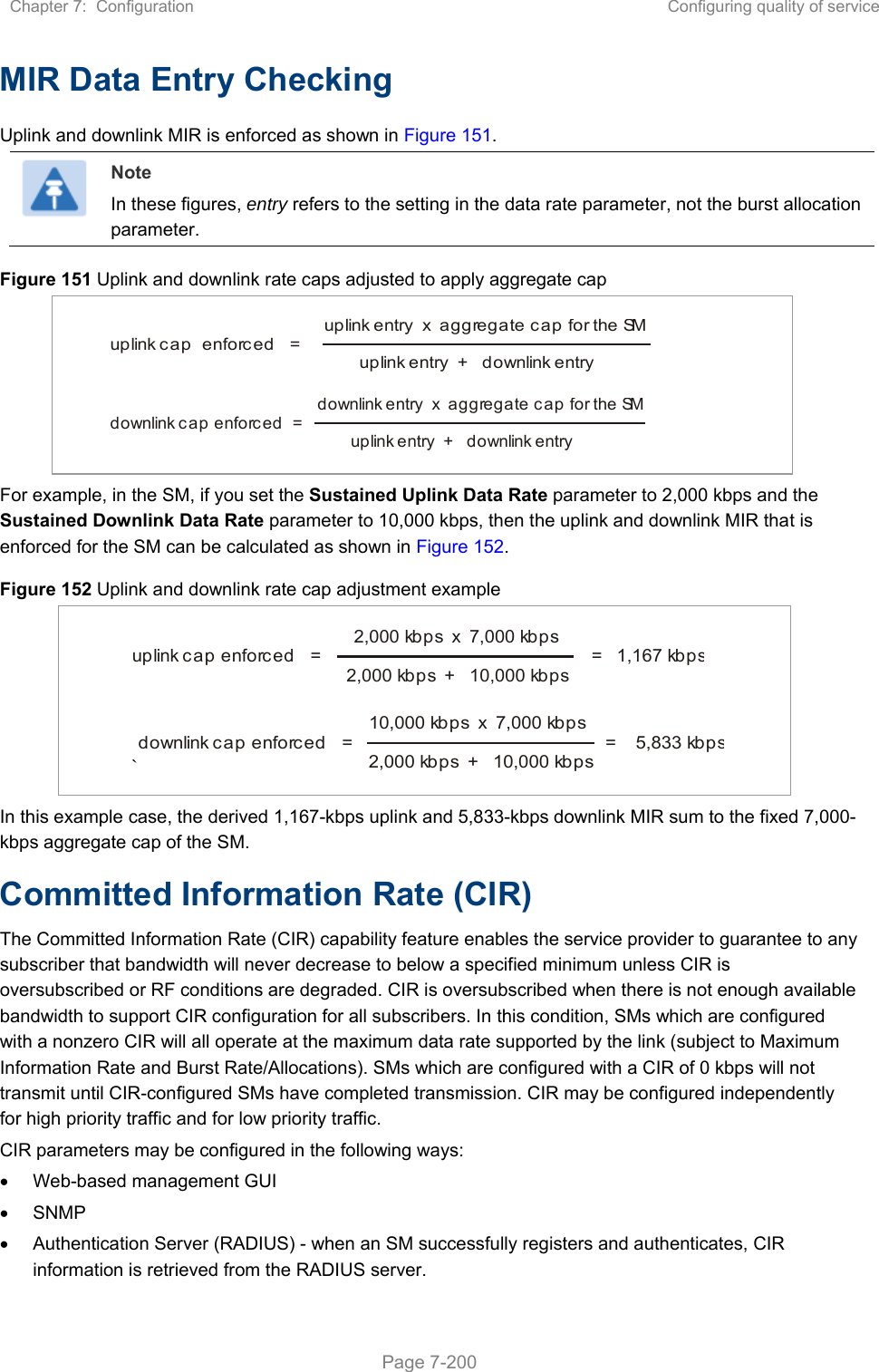 Chapter 7:  Configuration  Configuring quality of service   Page 7-200 MIR Data Entry Checking Uplink and downlink MIR is enforced as shown in Figure 151.  Note In these figures, entry refers to the setting in the data rate parameter, not the burst allocation parameter. Figure 151 Uplink and downlink rate caps adjusted to apply aggregate cap       For example, in the SM, if you set the Sustained Uplink Data Rate parameter to 2,000 kbps and the Sustained Downlink Data Rate parameter to 10,000 kbps, then the uplink and downlink MIR that is enforced for the SM can be calculated as shown in Figure 152.  Figure 152 Uplink and downlink rate cap adjustment example     ` In this example case, the derived 1,167-kbps uplink and 5,833-kbps downlink MIR sum to the fixed 7,000-kbps aggregate cap of the SM. Committed Information Rate (CIR) The Committed Information Rate (CIR) capability feature enables the service provider to guarantee to any subscriber that bandwidth will never decrease to below a specified minimum unless CIR is oversubscribed or RF conditions are degraded. CIR is oversubscribed when there is not enough available bandwidth to support CIR configuration for all subscribers. In this condition, SMs which are configured with a nonzero CIR will all operate at the maximum data rate supported by the link (subject to Maximum Information Rate and Burst Rate/Allocations). SMs which are configured with a CIR of 0 kbps will not transmit until CIR-configured SMs have completed transmission. CIR may be configured independently for high priority traffic and for low priority traffic.  CIR parameters may be configured in the following ways:   Web-based management GUI   SNMP   Authentication Server (RADIUS) - when an SM successfully registers and authenticates, CIR information is retrieved from the RADIUS server. uplink cap  enforced   =uplink entry  x  aggregate cap for the SMuplink entry  +   downlink entrydownlink cap enforced  =downlink entry  x  aggregate cap for the SMuplink entry  +   downlink entryuplink cap enforced   =2,000 kbps  x  7,000 kbps2,000 kbps  +   10,000 kbps=   1,167 kbpsdownlink cap enforced   =10,000 kbps  x  7,000 kbps2,000 kbps  +   10,000 kbps=    5,833 kbps