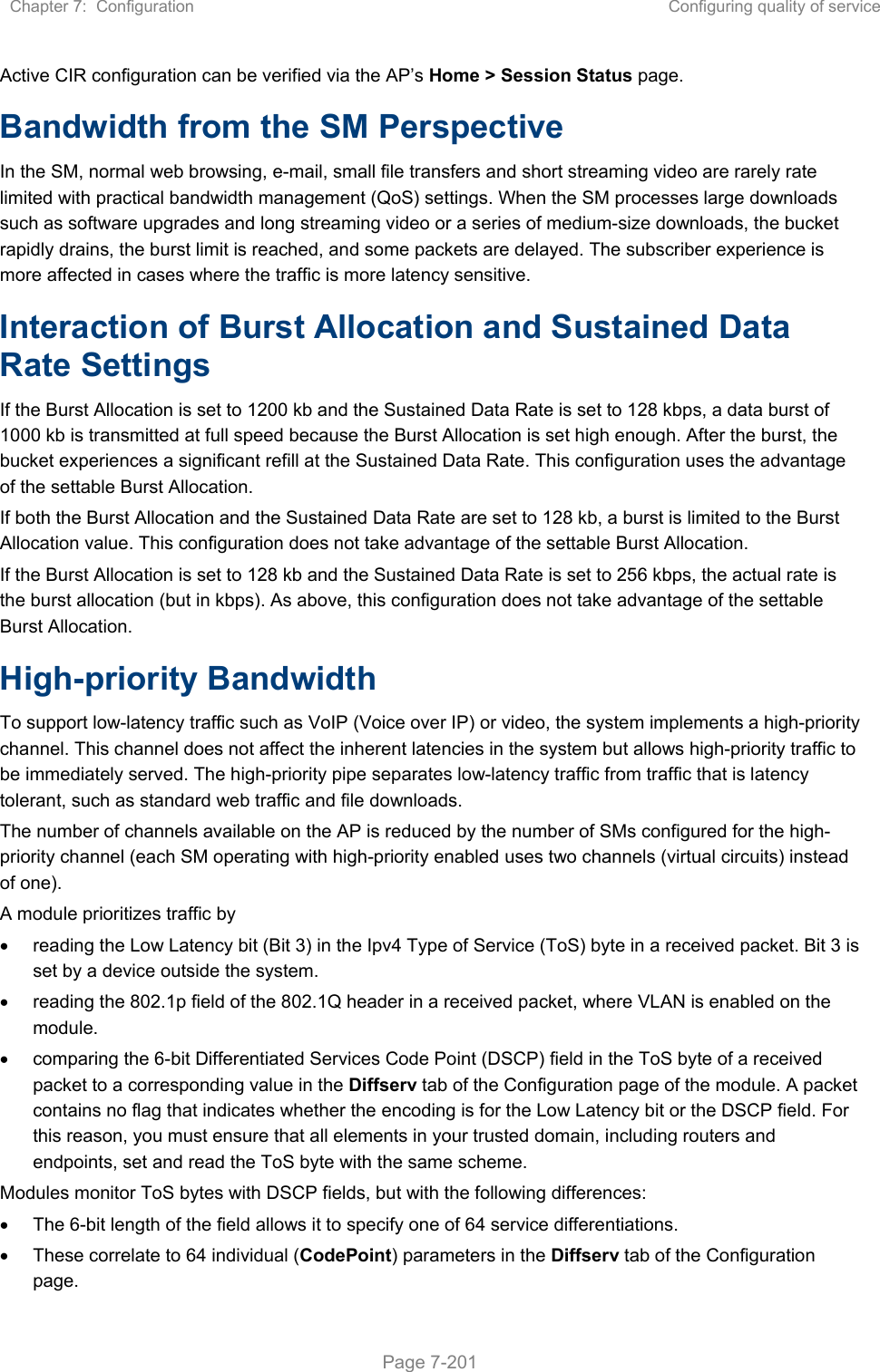 Chapter 7:  Configuration  Configuring quality of service   Page 7-201 Active CIR configuration can be verified via the AP’s Home &gt; Session Status page. Bandwidth from the SM Perspective In the SM, normal web browsing, e-mail, small file transfers and short streaming video are rarely rate limited with practical bandwidth management (QoS) settings. When the SM processes large downloads such as software upgrades and long streaming video or a series of medium-size downloads, the bucket rapidly drains, the burst limit is reached, and some packets are delayed. The subscriber experience is more affected in cases where the traffic is more latency sensitive. Interaction of Burst Allocation and Sustained Data Rate Settings If the Burst Allocation is set to 1200 kb and the Sustained Data Rate is set to 128 kbps, a data burst of 1000 kb is transmitted at full speed because the Burst Allocation is set high enough. After the burst, the bucket experiences a significant refill at the Sustained Data Rate. This configuration uses the advantage of the settable Burst Allocation. If both the Burst Allocation and the Sustained Data Rate are set to 128 kb, a burst is limited to the Burst Allocation value. This configuration does not take advantage of the settable Burst Allocation. If the Burst Allocation is set to 128 kb and the Sustained Data Rate is set to 256 kbps, the actual rate is the burst allocation (but in kbps). As above, this configuration does not take advantage of the settable Burst Allocation. High-priority Bandwidth To support low-latency traffic such as VoIP (Voice over IP) or video, the system implements a high-priority channel. This channel does not affect the inherent latencies in the system but allows high-priority traffic to be immediately served. The high-priority pipe separates low-latency traffic from traffic that is latency tolerant, such as standard web traffic and file downloads.  The number of channels available on the AP is reduced by the number of SMs configured for the high-priority channel (each SM operating with high-priority enabled uses two channels (virtual circuits) instead of one). A module prioritizes traffic by    reading the Low Latency bit (Bit 3) in the Ipv4 Type of Service (ToS) byte in a received packet. Bit 3 is set by a device outside the system.   reading the 802.1p field of the 802.1Q header in a received packet, where VLAN is enabled on the module.   comparing the 6-bit Differentiated Services Code Point (DSCP) field in the ToS byte of a received packet to a corresponding value in the Diffserv tab of the Configuration page of the module. A packet contains no flag that indicates whether the encoding is for the Low Latency bit or the DSCP field. For this reason, you must ensure that all elements in your trusted domain, including routers and endpoints, set and read the ToS byte with the same scheme. Modules monitor ToS bytes with DSCP fields, but with the following differences:   The 6-bit length of the field allows it to specify one of 64 service differentiations.   These correlate to 64 individual (CodePoint) parameters in the Diffserv tab of the Configuration page. 