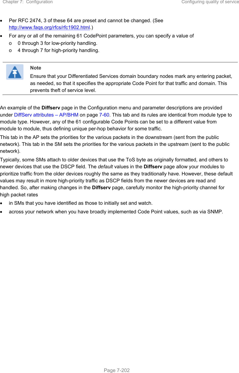 Chapter 7:  Configuration  Configuring quality of service   Page 7-202   Per RFC 2474, 3 of these 64 are preset and cannot be changed. (See http://www.faqs.org/rfcs/rfc1902.html.)   For any or all of the remaining 61 CodePoint parameters, you can specify a value of  o  0 through 3 for low-priority handling. o  4 through 7 for high-priority handling.   Note Ensure that your Differentiated Services domain boundary nodes mark any entering packet, as needed, so that it specifies the appropriate Code Point for that traffic and domain. This prevents theft of service level.  An example of the Diffserv page in the Configuration menu and parameter descriptions are provided under DiffServ attributes – AP/BHM on page 7-60. This tab and its rules are identical from module type to module type. However, any of the 61 configurable Code Points can be set to a different value from module to module, thus defining unique per-hop behavior for some traffic. This tab in the AP sets the priorities for the various packets in the downstream (sent from the public network). This tab in the SM sets the priorities for the various packets in the upstream (sent to the public network).  Typically, some SMs attach to older devices that use the ToS byte as originally formatted, and others to newer devices that use the DSCP field. The default values in the Diffserv page allow your modules to prioritize traffic from the older devices roughly the same as they traditionally have. However, these default values may result in more high-priority traffic as DSCP fields from the newer devices are read and handled. So, after making changes in the Diffserv page, carefully monitor the high-priority channel for high packet rates    in SMs that you have identified as those to initially set and watch.   across your network when you have broadly implemented Code Point values, such as via SNMP.    