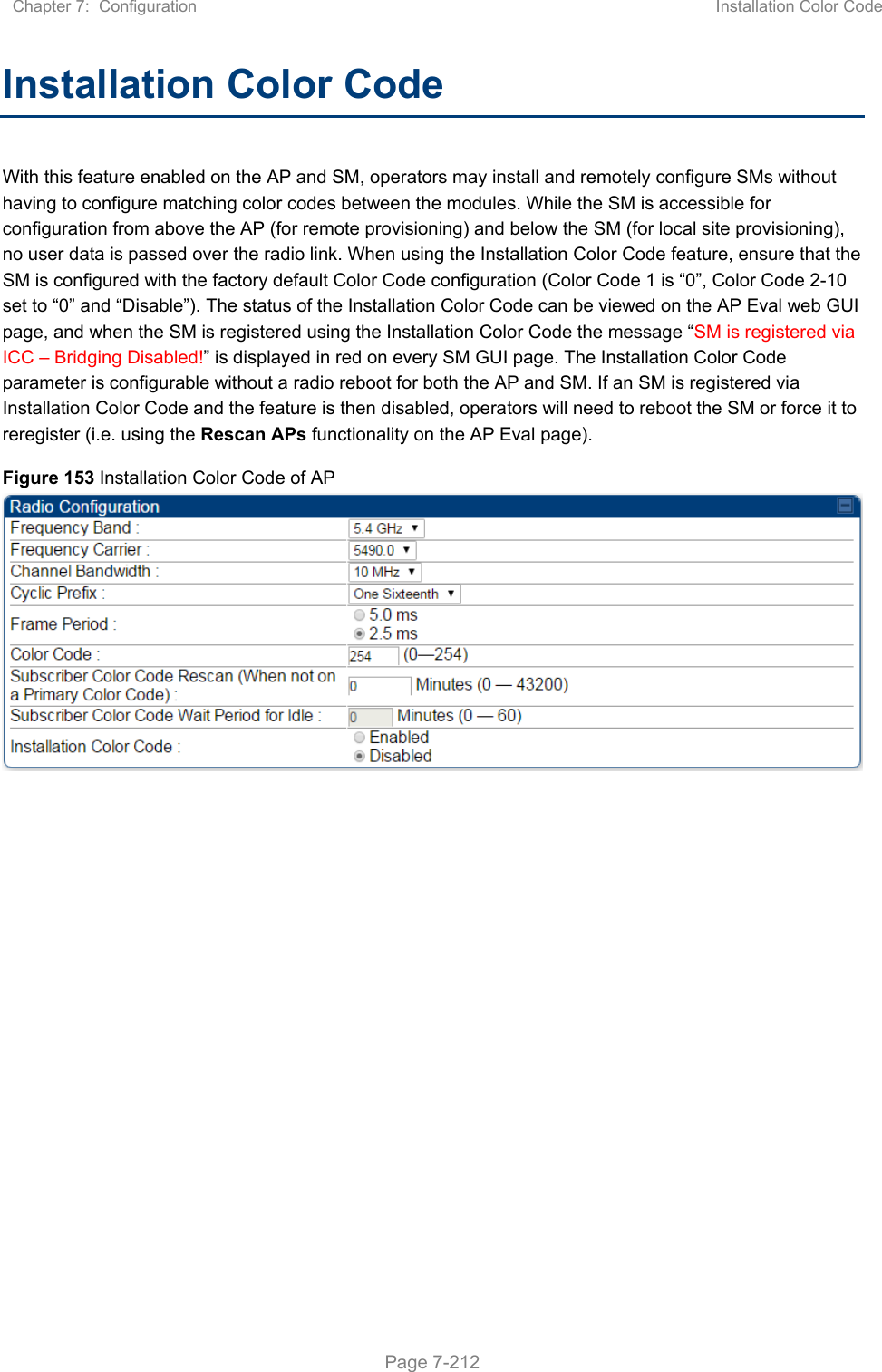 Chapter 7:  Configuration  Installation Color Code   Page 7-212 Installation Color Code  With this feature enabled on the AP and SM, operators may install and remotely configure SMs without having to configure matching color codes between the modules. While the SM is accessible for configuration from above the AP (for remote provisioning) and below the SM (for local site provisioning), no user data is passed over the radio link. When using the Installation Color Code feature, ensure that the SM is configured with the factory default Color Code configuration (Color Code 1 is “0”, Color Code 2-10 set to “0” and “Disable”). The status of the Installation Color Code can be viewed on the AP Eval web GUI page, and when the SM is registered using the Installation Color Code the message “SM is registered via ICC – Bridging Disabled!” is displayed in red on every SM GUI page. The Installation Color Code parameter is configurable without a radio reboot for both the AP and SM. If an SM is registered via Installation Color Code and the feature is then disabled, operators will need to reboot the SM or force it to reregister (i.e. using the Rescan APs functionality on the AP Eval page). Figure 153 Installation Color Code of AP   