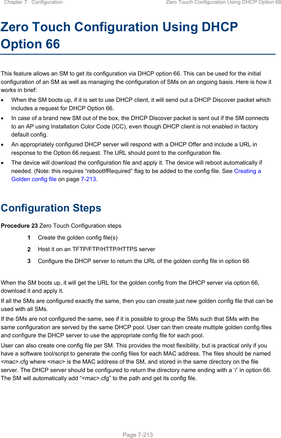 Chapter 7:  Configuration  Zero Touch Configuration Using DHCP Option 66   Page 7-213 Zero Touch Configuration Using DHCP Option 66 This feature allows an SM to get its configuration via DHCP option 66. This can be used for the initial configuration of an SM as well as managing the configuration of SMs on an ongoing basis. Here is how it works in brief:   When the SM boots up, if it is set to use DHCP client, it will send out a DHCP Discover packet which includes a request for DHCP Option 66.   In case of a brand new SM out of the box, the DHCP Discover packet is sent out if the SM connects to an AP using Installation Color Code (ICC), even though DHCP client is not enabled in factory default config.    An appropriately configured DHCP server will respond with a DHCP Offer and include a URL in response to the Option 66 request. The URL should point to the configuration file.   The device will download the configuration file and apply it. The device will reboot automatically if needed. (Note: this requires “rebootIfRequired” flag to be added to the config file. See Creating a Golden config file on page 7-213.  Configuration Steps Procedure 23 Zero Touch Configuration steps 1  Create the golden config file(s) 2  Host it on an TFTP/FTP/HTTP/HTTPS server 3  Configure the DHCP server to return the URL of the golden config file in option 66  When the SM boots up, it will get the URL for the golden config from the DHCP server via option 66, download it and apply it. If all the SMs are configured exactly the same, then you can create just new golden config file that can be used with all SMs.  If the SMs are not configured the same, see if it is possible to group the SMs such that SMs with the same configuration are served by the same DHCP pool. User can then create multiple golden config files and configure the DHCP server to use the appropriate config file for each pool. User can also create one config file per SM. This provides the most flexibility, but is practical only if you have a software tool/script to generate the config files for each MAC address. The files should be named &lt;mac&gt;.cfg where &lt;mac&gt; is the MAC address of the SM, and stored in the same directory on the file server. The DHCP server should be configured to return the directory name ending with a ‘/’ in option 66. The SM will automatically add “&lt;mac&gt;.cfg” to the path and get its config file. 