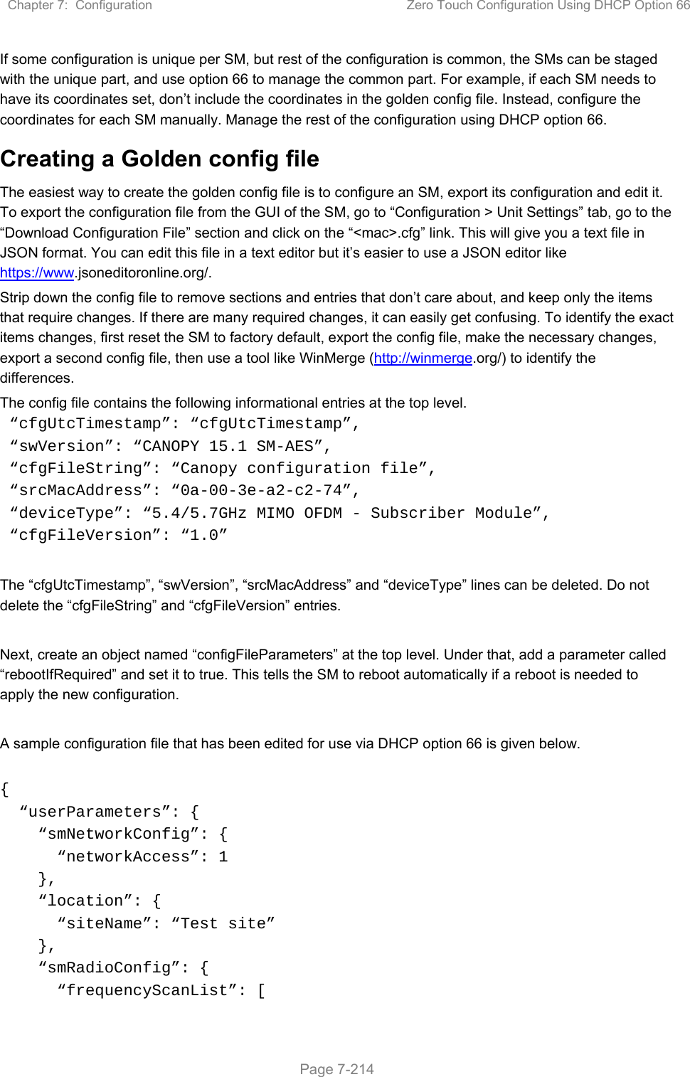 Chapter 7:  Configuration  Zero Touch Configuration Using DHCP Option 66   Page 7-214 If some configuration is unique per SM, but rest of the configuration is common, the SMs can be staged with the unique part, and use option 66 to manage the common part. For example, if each SM needs to have its coordinates set, don’t include the coordinates in the golden config file. Instead, configure the coordinates for each SM manually. Manage the rest of the configuration using DHCP option 66. Creating a Golden config file The easiest way to create the golden config file is to configure an SM, export its configuration and edit it. To export the configuration file from the GUI of the SM, go to “Configuration &gt; Unit Settings” tab, go to the “Download Configuration File” section and click on the “&lt;mac&gt;.cfg” link. This will give you a text file in JSON format. You can edit this file in a text editor but it’s easier to use a JSON editor like https://www.jsoneditoronline.org/. Strip down the config file to remove sections and entries that don’t care about, and keep only the items that require changes. If there are many required changes, it can easily get confusing. To identify the exact items changes, first reset the SM to factory default, export the config file, make the necessary changes, export a second config file, then use a tool like WinMerge (http://winmerge.org/) to identify the differences. The config file contains the following informational entries at the top level.  “cfgUtcTimestamp”: “cfgUtcTimestamp”,  “swVersion”: “CANOPY 15.1 SM-AES”,  “cfgFileString”: “Canopy configuration file”,  “srcMacAddress”: “0a-00-3e-a2-c2-74”,  “deviceType”: “5.4/5.7GHz MIMO OFDM - Subscriber Module”,  “cfgFileVersion”: “1.0”  The “cfgUtcTimestamp”, “swVersion”, “srcMacAddress” and “deviceType” lines can be deleted. Do not delete the “cfgFileString” and “cfgFileVersion” entries.   Next, create an object named “configFileParameters” at the top level. Under that, add a parameter called “rebootIfRequired” and set it to true. This tells the SM to reboot automatically if a reboot is needed to apply the new configuration.  A sample configuration file that has been edited for use via DHCP option 66 is given below.  {   “userParameters”: {     “smNetworkConfig”: {       “networkAccess”: 1     },     “location”: {       “siteName”: “Test site”     },     “smRadioConfig”: {       “frequencyScanList”: [ 