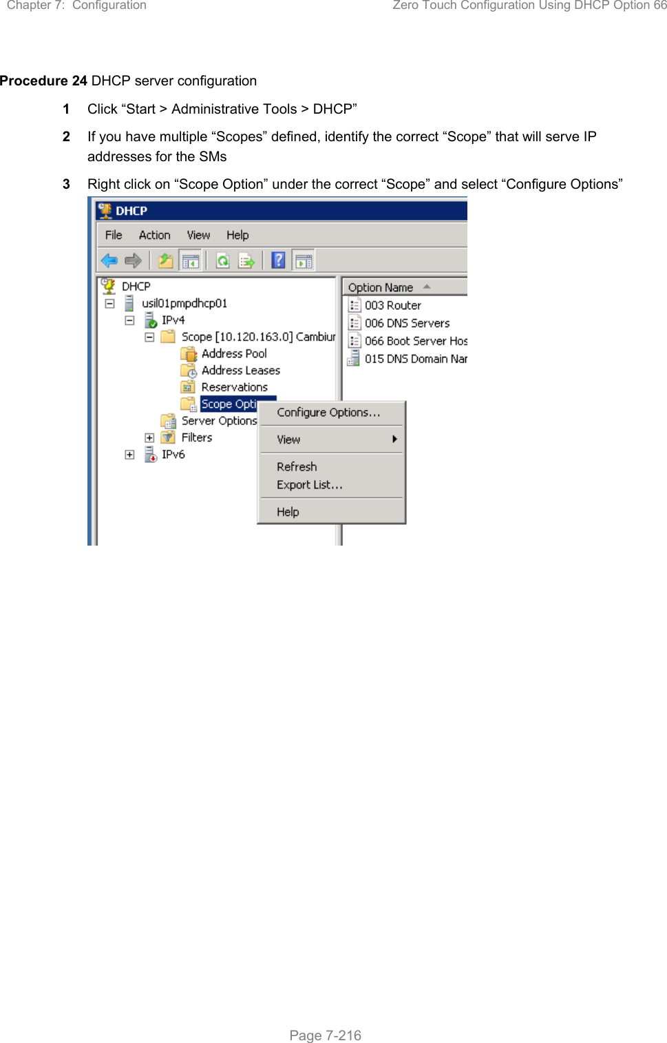 Chapter 7:  Configuration  Zero Touch Configuration Using DHCP Option 66   Page 7-216  Procedure 24 DHCP server configuration 1  Click “Start &gt; Administrative Tools &gt; DHCP” 2  If you have multiple “Scopes” defined, identify the correct “Scope” that will serve IP addresses for the SMs 3  Right click on “Scope Option” under the correct “Scope” and select “Configure Options”   