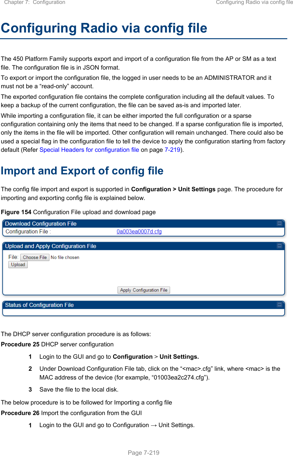 Chapter 7:  Configuration  Configuring Radio via config file   Page 7-219 Configuring Radio via config file The 450 Platform Family supports export and import of a configuration file from the AP or SM as a text file. The configuration file is in JSON format.  To export or import the configuration file, the logged in user needs to be an ADMINISTRATOR and it must not be a “read-only” account.  The exported configuration file contains the complete configuration including all the default values. To keep a backup of the current configuration, the file can be saved as-is and imported later. While importing a configuration file, it can be either imported the full configuration or a sparse configuration containing only the items that need to be changed. If a sparse configuration file is imported, only the items in the file will be imported. Other configuration will remain unchanged. There could also be used a special flag in the configuration file to tell the device to apply the configuration starting from factory default (Refer Special Headers for configuration file on page 7-219). Import and Export of config file The config file import and export is supported in Configuration &gt; Unit Settings page. The procedure for importing and exporting config file is explained below. Figure 154 Configuration File upload and download page   The DHCP server configuration procedure is as follows: Procedure 25 DHCP server configuration 1  Login to the GUI and go to Configuration &gt; Unit Settings.  2  Under Download Configuration File tab, click on the “&lt;mac&gt;.cfg” link, where &lt;mac&gt; is the MAC address of the device (for example, “01003ea2c274.cfg”). 3  Save the file to the local disk. The below procedure is to be followed for Importing a config file Procedure 26 Import the configuration from the GUI 1  Login to the GUI and go to Configuration → Unit Settings.  