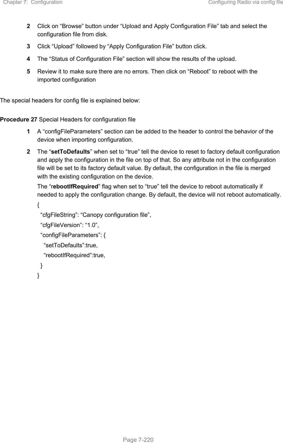 Chapter 7:  Configuration  Configuring Radio via config file   Page 7-220 2  Click on “Browse” button under “Upload and Apply Configuration File” tab and select the configuration file from disk. 3  Click “Upload” followed by “Apply Configuration File” button click. 4  The “Status of Configuration File” section will show the results of the upload. 5  Review it to make sure there are no errors. Then click on “Reboot” to reboot with the imported configuration  The special headers for config file is explained below:  Procedure 27 Special Headers for configuration file 1  A “configFileParameters” section can be added to the header to control the behavior of the device when importing configuration.  2  The “setToDefaults” when set to “true” tell the device to reset to factory default configuration and apply the configuration in the file on top of that. So any attribute not in the configuration file will be set to its factory default value. By default, the configuration in the file is merged with the existing configuration on the device. The “rebootIfRequired” flag when set to “true” tell the device to reboot automatically if needed to apply the configuration change. By default, the device will not reboot automatically. {   “cfgFileString”: “Canopy configuration file”,   “cfgFileVersion”: “1.0”,   “configFileParameters”: {     “setToDefaults”:true,     “rebootIfRequired”:true,   } }   