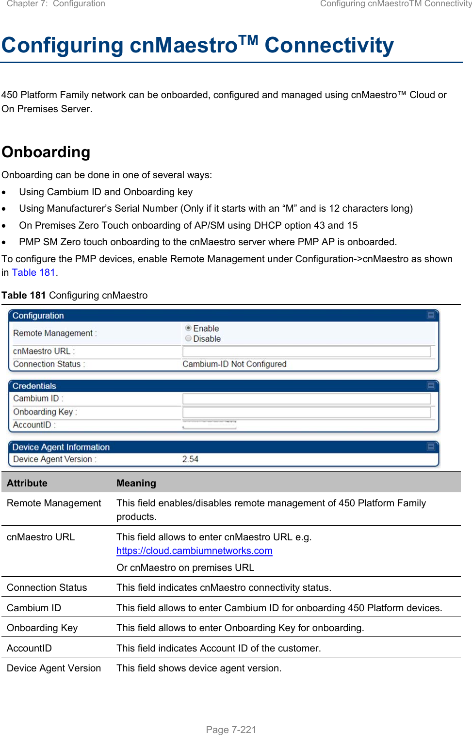 Chapter 7:  Configuration  Configuring cnMaestroTM Connectivity   Page 7-221 Configuring cnMaestroTM Connectivity 450 Platform Family network can be onboarded, configured and managed using cnMaestro™ Cloud or On Premises Server.  Onboarding   Onboarding can be done in one of several ways:   Using Cambium ID and Onboarding key   Using Manufacturer’s Serial Number (Only if it starts with an “M” and is 12 characters long)   On Premises Zero Touch onboarding of AP/SM using DHCP option 43 and 15   PMP SM Zero touch onboarding to the cnMaestro server where PMP AP is onboarded.  To configure the PMP devices, enable Remote Management under Configuration-&gt;cnMaestro as shown in Table 181. Table 181 Configuring cnMaestro  Attribute  Meaning Remote Management  This field enables/disables remote management of 450 Platform Family products. cnMaestro URL  This field allows to enter cnMaestro URL e.g. https://cloud.cambiumnetworks.com Or cnMaestro on premises URL Connection Status  This field indicates cnMaestro connectivity status. Cambium ID  This field allows to enter Cambium ID for onboarding 450 Platform devices. Onboarding Key  This field allows to enter Onboarding Key for onboarding. AccountID  This field indicates Account ID of the customer. Device Agent Version  This field shows device agent version. 