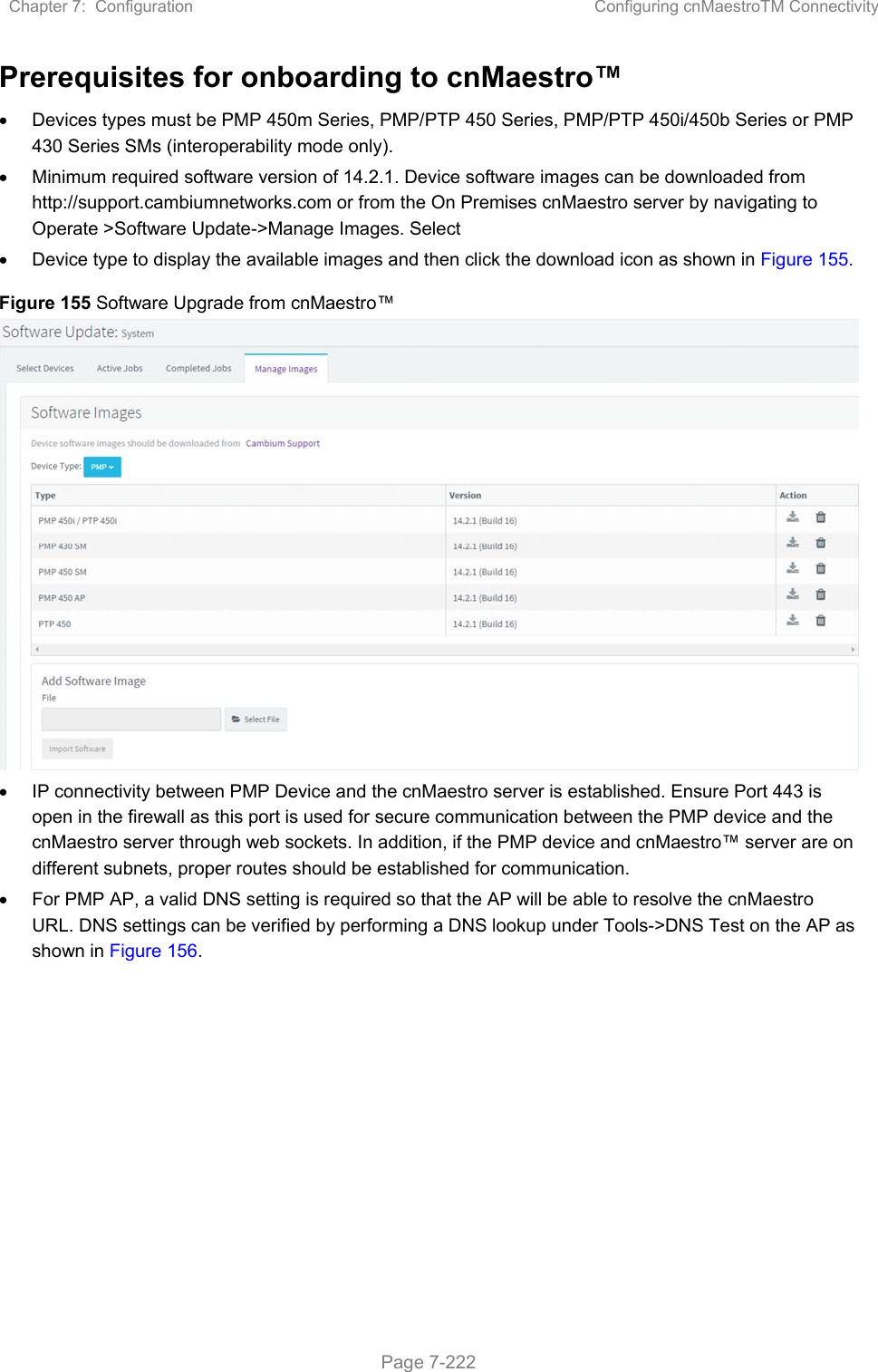 Chapter 7:  Configuration  Configuring cnMaestroTM Connectivity   Page 7-222 Prerequisites for onboarding to cnMaestro™   Devices types must be PMP 450m Series, PMP/PTP 450 Series, PMP/PTP 450i/450b Series or PMP 430 Series SMs (interoperability mode only).    Minimum required software version of 14.2.1. Device software images can be downloaded from http://support.cambiumnetworks.com or from the On Premises cnMaestro server by navigating to Operate &gt;Software Update-&gt;Manage Images. Select   Device type to display the available images and then click the download icon as shown in Figure 155. Figure 155 Software Upgrade from cnMaestro™    IP connectivity between PMP Device and the cnMaestro server is established. Ensure Port 443 is open in the firewall as this port is used for secure communication between the PMP device and the cnMaestro server through web sockets. In addition, if the PMP device and cnMaestro™ server are on different subnets, proper routes should be established for communication.   For PMP AP, a valid DNS setting is required so that the AP will be able to resolve the cnMaestro URL. DNS settings can be verified by performing a DNS lookup under Tools-&gt;DNS Test on the AP as shown in Figure 156.   