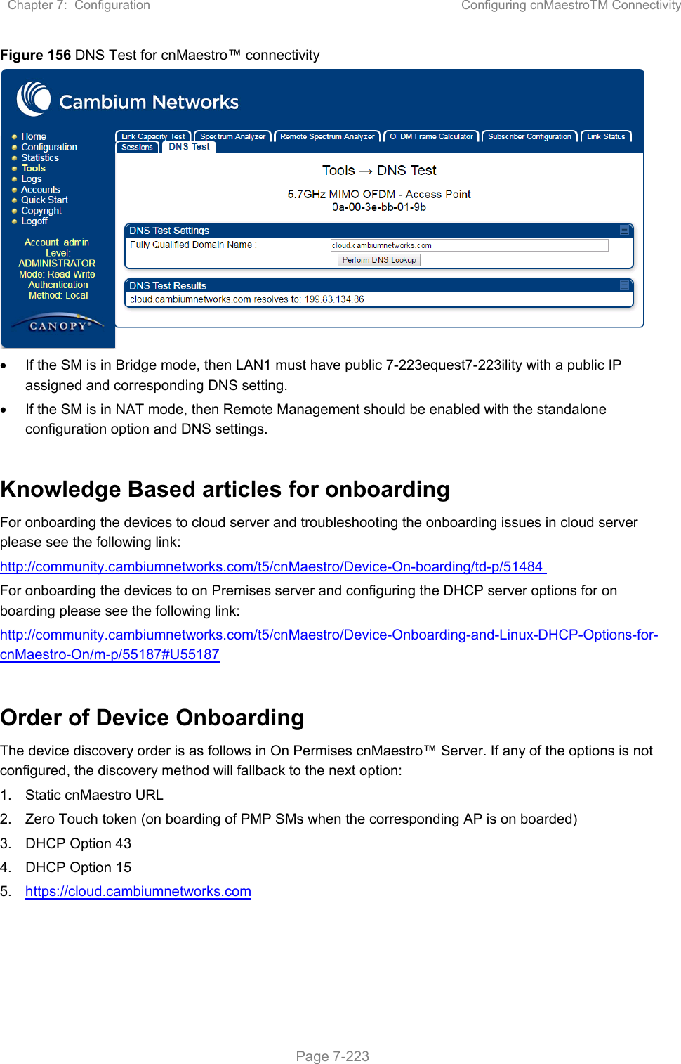 Chapter 7:  Configuration  Configuring cnMaestroTM Connectivity   Page 7-223 Figure 156 DNS Test for cnMaestro™ connectivity    If the SM is in Bridge mode, then LAN1 must have public 7-223equest7-223ility with a public IP assigned and corresponding DNS setting.    If the SM is in NAT mode, then Remote Management should be enabled with the standalone configuration option and DNS settings.  Knowledge Based articles for onboarding For onboarding the devices to cloud server and troubleshooting the onboarding issues in cloud server please see the following link:  http://community.cambiumnetworks.com/t5/cnMaestro/Device-On-boarding/td-p/51484  For onboarding the devices to on Premises server and configuring the DHCP server options for on boarding please see the following link: http://community.cambiumnetworks.com/t5/cnMaestro/Device-Onboarding-and-Linux-DHCP-Options-for-cnMaestro-On/m-p/55187#U55187  Order of Device Onboarding The device discovery order is as follows in On Permises cnMaestro™ Server. If any of the options is not configured, the discovery method will fallback to the next option: 1.  Static cnMaestro URL 2.  Zero Touch token (on boarding of PMP SMs when the corresponding AP is on boarded) 3.  DHCP Option 43 4.  DHCP Option 15 5.  https://cloud.cambiumnetworks.com   