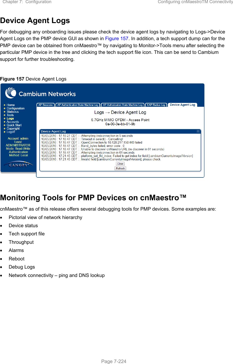 Chapter 7:  Configuration  Configuring cnMaestroTM Connectivity   Page 7-224 Device Agent Logs For debugging any onboarding issues please check the device agent logs by navigating to Logs-&gt;Device Agent Logs on the PMP device GUI as shown in Figure 157. In addition, a tech support dump can for the PMP device can be obtained from cnMaestro™ by navigating to Monitor-&gt;Tools menu after selecting the particular PMP device in the tree and clicking the tech support file icon. This can be send to Cambium support for further troubleshooting.  Figure 157 Device Agent Logs   Monitoring Tools for PMP Devices on cnMaestro™ cnMaestro™ as of this release offers several debugging tools for PMP devices. Some examples are:   Pictorial view of network hierarchy   Device status   Tech support file   Throughput   Alarms   Reboot   Debug Logs   Network connectivity – ping and DNS lookup 