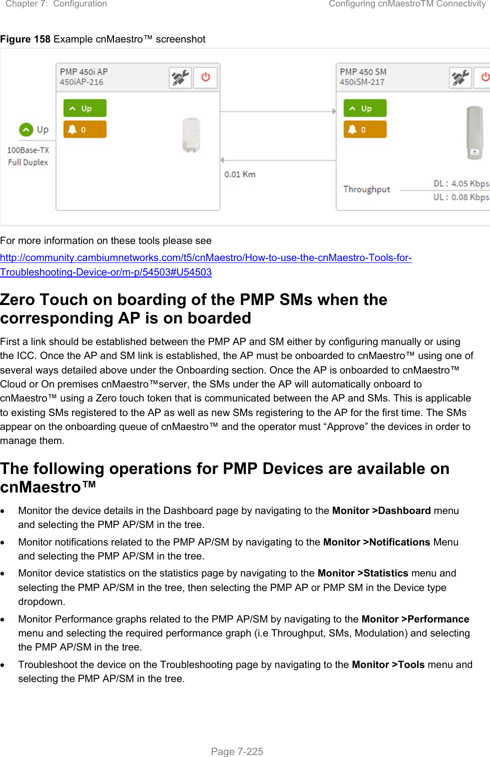 Chapter 7:  Configuration  Configuring cnMaestroTM Connectivity   Page 7-225 Figure 158 Example cnMaestro™ screenshot  For more information on these tools please see  http://community.cambiumnetworks.com/t5/cnMaestro/How-to-use-the-cnMaestro-Tools-for-Troubleshooting-Device-or/m-p/54503#U54503 Zero Touch on boarding of the PMP SMs when the corresponding AP is on boarded First a link should be established between the PMP AP and SM either by configuring manually or using the ICC. Once the AP and SM link is established, the AP must be onboarded to cnMaestro™ using one of several ways detailed above under the Onboarding section. Once the AP is onboarded to cnMaestro™ Cloud or On premises cnMaestro™server, the SMs under the AP will automatically onboard to cnMaestro™ using a Zero touch token that is communicated between the AP and SMs. This is applicable to existing SMs registered to the AP as well as new SMs registering to the AP for the first time. The SMs appear on the onboarding queue of cnMaestro™ and the operator must “Approve” the devices in order to manage them. The following operations for PMP Devices are available on cnMaestro™   Monitor the device details in the Dashboard page by navigating to the Monitor &gt;Dashboard menu and selecting the PMP AP/SM in the tree.   Monitor notifications related to the PMP AP/SM by navigating to the Monitor &gt;Notifications Menu and selecting the PMP AP/SM in the tree.   Monitor device statistics on the statistics page by navigating to the Monitor &gt;Statistics menu and selecting the PMP AP/SM in the tree, then selecting the PMP AP or PMP SM in the Device type dropdown.   Monitor Performance graphs related to the PMP AP/SM by navigating to the Monitor &gt;Performance menu and selecting the required performance graph (i.e Throughput, SMs, Modulation) and selecting the PMP AP/SM in the tree.   Troubleshoot the device on the Troubleshooting page by navigating to the Monitor &gt;Tools menu and selecting the PMP AP/SM in the tree.   