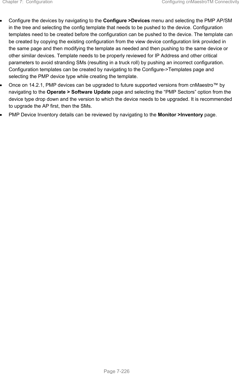 Chapter 7:  Configuration  Configuring cnMaestroTM Connectivity   Page 7-226   Configure the devices by navigating to the Configure &gt;Devices menu and selecting the PMP AP/SM in the tree and selecting the config template that needs to be pushed to the device. Configuration templates need to be created before the configuration can be pushed to the device. The template can be created by copying the existing configuration from the view device configuration link provided in the same page and then modifying the template as needed and then pushing to the same device or other similar devices. Template needs to be properly reviewed for IP Address and other critical parameters to avoid stranding SMs (resulting in a truck roll) by pushing an incorrect configuration. Configuration templates can be created by navigating to the Configure-&gt;Templates page and selecting the PMP device type while creating the template.   Once on 14.2.1, PMP devices can be upgraded to future supported versions from cnMaestro™ by navigating to the Operate &gt; Software Update page and selecting the “PMP Sectors” option from the device type drop down and the version to which the device needs to be upgraded. It is recommended to upgrade the AP first, then the SMs.    PMP Device Inventory details can be reviewed by navigating to the Monitor &gt;Inventory page.  