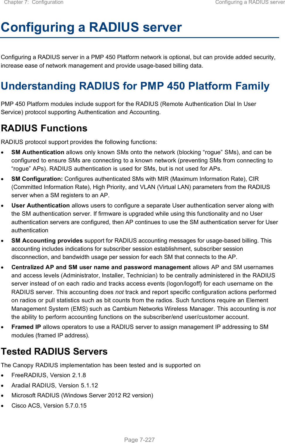 Chapter 7:  Configuration  Configuring a RADIUS server   Page 7-227 Configuring a RADIUS server Configuring a RADIUS server in a PMP 450 Platform network is optional, but can provide added security, increase ease of network management and provide usage-based billing data. Understanding RADIUS for PMP 450 Platform Family PMP 450 Platform modules include support for the RADIUS (Remote Authentication Dial In User Service) protocol supporting Authentication and Accounting. RADIUS Functions RADIUS protocol support provides the following functions:  SM Authentication allows only known SMs onto the network (blocking “rogue” SMs), and can be configured to ensure SMs are connecting to a known network (preventing SMs from connecting to “rogue” APs). RADIUS authentication is used for SMs, but is not used for APs.  SM Configuration: Configures authenticated SMs with MIR (Maximum Information Rate), CIR (Committed Information Rate), High Priority, and VLAN (Virtual LAN) parameters from the RADIUS server when a SM registers to an AP.   User Authentication allows users to configure a separate User authentication server along with the SM authentication server. If firmware is upgraded while using this functionality and no User authentication servers are configured, then AP continues to use the SM authentication server for User authentication  SM Accounting provides support for RADIUS accounting messages for usage-based billing. This accounting includes indications for subscriber session establishment, subscriber session disconnection, and bandwidth usage per session for each SM that connects to the AP.   Centralized AP and SM user name and password management allows AP and SM usernames and access levels (Administrator, Installer, Technician) to be centrally administered in the RADIUS server instead of on each radio and tracks access events (logon/logoff) for each username on the RADIUS server. This accounting does not track and report specific configuration actions performed on radios or pull statistics such as bit counts from the radios. Such functions require an Element Management System (EMS) such as Cambium Networks Wireless Manager. This accounting is not the ability to perform accounting functions on the subscriber/end user/customer account.  Framed IP allows operators to use a RADIUS server to assign management IP addressing to SM modules (framed IP address). Tested RADIUS Servers The Canopy RADIUS implementation has been tested and is supported on   FreeRADIUS, Version 2.1.8   Aradial RADIUS, Version 5.1.12   Microsoft RADIUS (Windows Server 2012 R2 version)    Cisco ACS, Version 5.7.0.15  