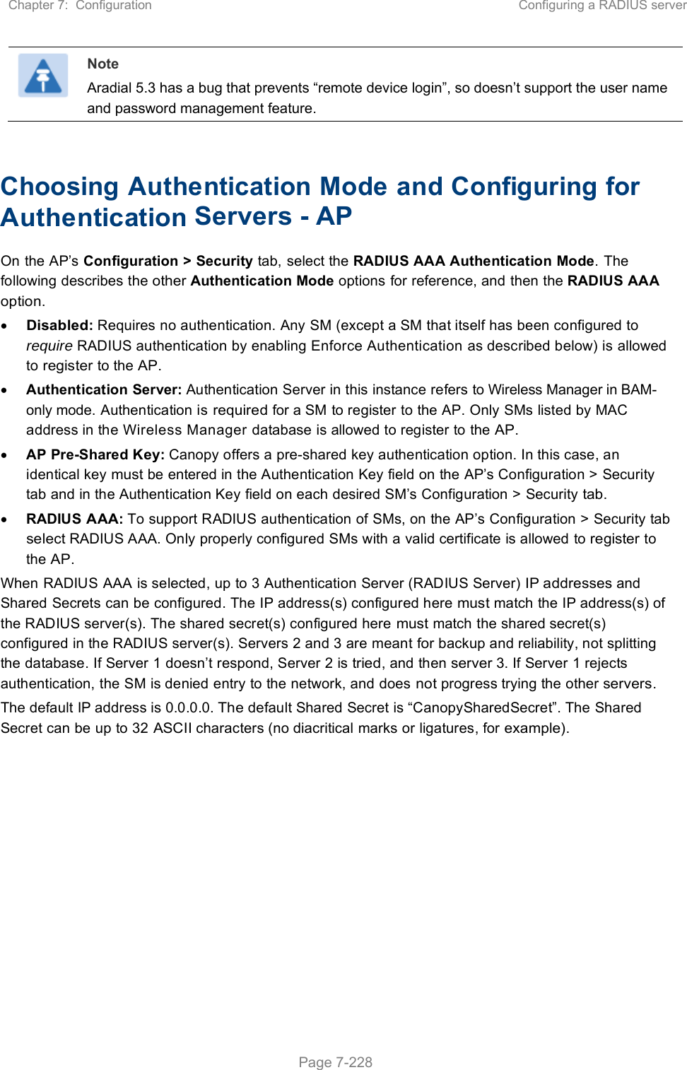 Chapter 7:  Configuration  Configuring a RADIUS server   Page 7-228  Note Aradial 5.3 has a bug that prevents “remote device login”, so doesn’t support the user name and password management feature.  Choosing Authentication Mode and Configuring for Authentication Servers - AP On the AP’s Configuration &gt; Security tab, select the RADIUS AAA Authentication Mode. The following describes the other Authentication Mode options for reference, and then the RADIUS AAA option.  Disabled: Requires no authentication. Any SM (except a SM that itself has been configured to require RADIUS authentication by enabling Enforce Authentication as described below) is allowed to register to the AP.  Authentication Server: Authentication Server in this instance refers to Wireless Manager in BAM-only mode. Authentication is required for a SM to register to the AP. Only SMs listed by MAC address in the Wireless Manager database is allowed to register to the AP.  AP Pre-Shared Key: Canopy offers a pre-shared key authentication option. In this case, an identical key must be entered in the Authentication Key field on the AP’s Configuration &gt; Security tab and in the Authentication Key field on each desired SM’s Configuration &gt; Security tab.  RADIUS AAA: To support RADIUS authentication of SMs, on the AP’s Configuration &gt; Security tab select RADIUS AAA. Only properly configured SMs with a valid certificate is allowed to register to the AP. When RADIUS AAA is selected, up to 3 Authentication Server (RADIUS Server) IP addresses and Shared Secrets can be configured. The IP address(s) configured here must match the IP address(s) of the RADIUS server(s). The shared secret(s) configured here must match the shared secret(s) configured in the RADIUS server(s). Servers 2 and 3 are meant for backup and reliability, not splitting the database. If Server 1 doesn’t respond, Server 2 is tried, and then server 3. If Server 1 rejects authentication, the SM is denied entry to the network, and does not progress trying the other servers. The default IP address is 0.0.0.0. The default Shared Secret is “CanopySharedSecret”. The Shared Secret can be up to 32 ASCII characters (no diacritical marks or ligatures, for example).  