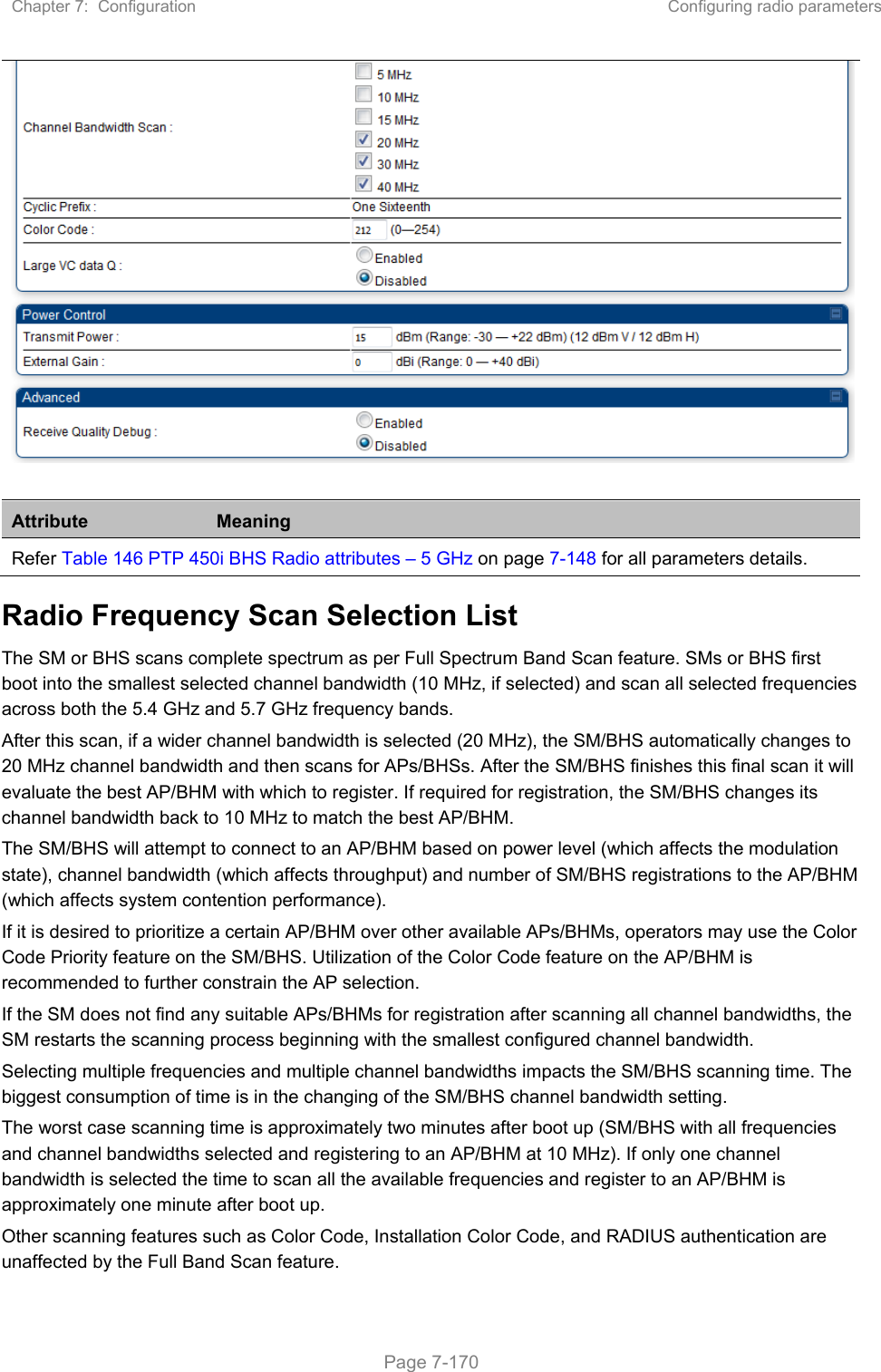 Chapter 7:  Configuration  Configuring radio parameters   Page 7-170  Attribute  Meaning Refer Table 146 PTP 450i BHS Radio attributes – 5 GHz on page 7-148 for all parameters details. Radio Frequency Scan Selection List The SM or BHS scans complete spectrum as per Full Spectrum Band Scan feature. SMs or BHS first boot into the smallest selected channel bandwidth (10 MHz, if selected) and scan all selected frequencies across both the 5.4 GHz and 5.7 GHz frequency bands.  After this scan, if a wider channel bandwidth is selected (20 MHz), the SM/BHS automatically changes to 20 MHz channel bandwidth and then scans for APs/BHSs. After the SM/BHS finishes this final scan it will evaluate the best AP/BHM with which to register. If required for registration, the SM/BHS changes its channel bandwidth back to 10 MHz to match the best AP/BHM.  The SM/BHS will attempt to connect to an AP/BHM based on power level (which affects the modulation state), channel bandwidth (which affects throughput) and number of SM/BHS registrations to the AP/BHM (which affects system contention performance).  If it is desired to prioritize a certain AP/BHM over other available APs/BHMs, operators may use the Color Code Priority feature on the SM/BHS. Utilization of the Color Code feature on the AP/BHM is recommended to further constrain the AP selection. If the SM does not find any suitable APs/BHMs for registration after scanning all channel bandwidths, the SM restarts the scanning process beginning with the smallest configured channel bandwidth. Selecting multiple frequencies and multiple channel bandwidths impacts the SM/BHS scanning time. The biggest consumption of time is in the changing of the SM/BHS channel bandwidth setting.  The worst case scanning time is approximately two minutes after boot up (SM/BHS with all frequencies and channel bandwidths selected and registering to an AP/BHM at 10 MHz). If only one channel bandwidth is selected the time to scan all the available frequencies and register to an AP/BHM is approximately one minute after boot up. Other scanning features such as Color Code, Installation Color Code, and RADIUS authentication are unaffected by the Full Band Scan feature. 