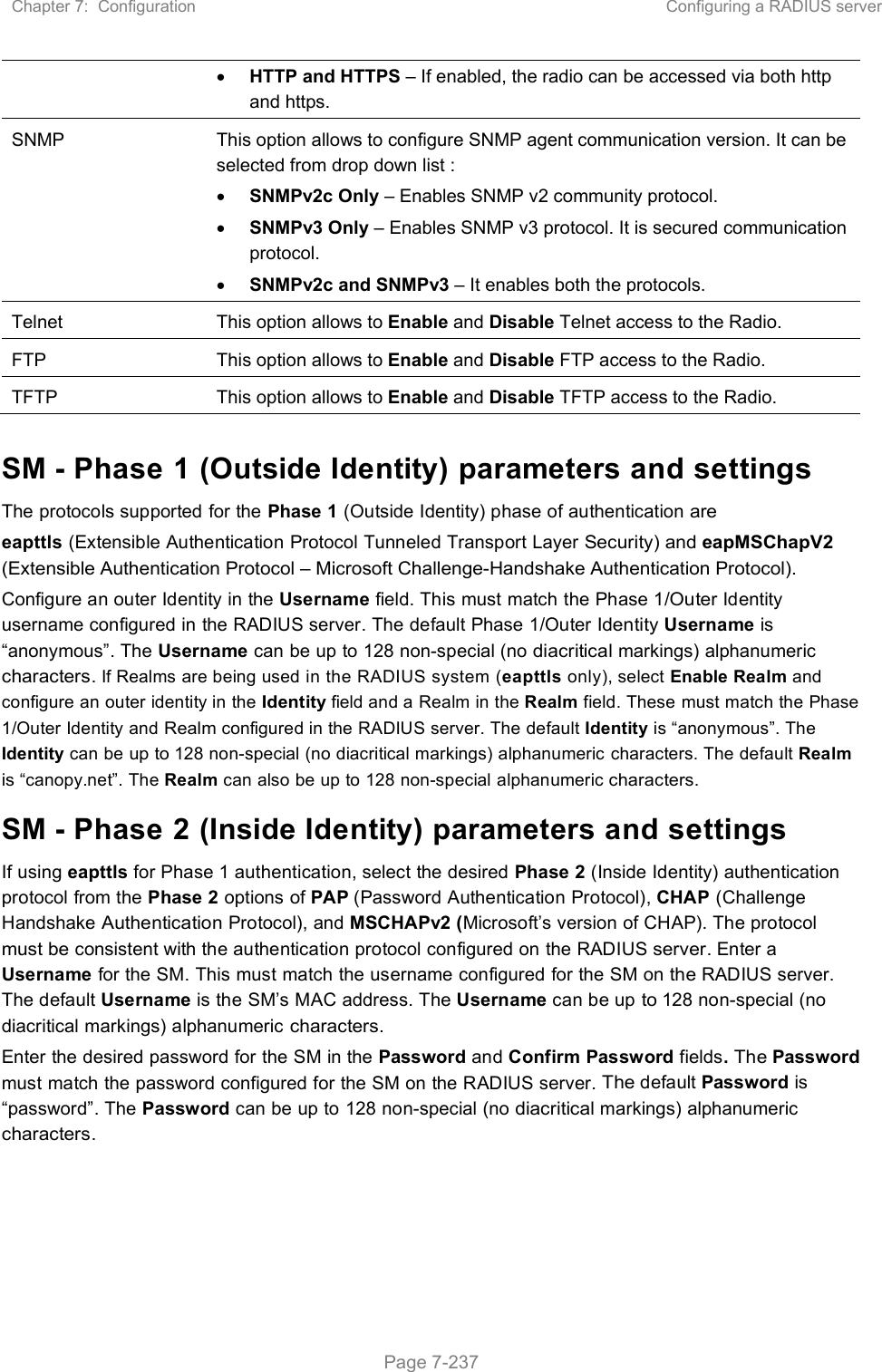 Chapter 7:  Configuration  Configuring a RADIUS server   Page 7-237  HTTP and HTTPS – If enabled, the radio can be accessed via both http and https.  SNMP  This option allows to configure SNMP agent communication version. It can be selected from drop down list :  SNMPv2c Only – Enables SNMP v2 community protocol.  SNMPv3 Only – Enables SNMP v3 protocol. It is secured communication protocol.  SNMPv2c and SNMPv3 – It enables both the protocols. Telnet  This option allows to Enable and Disable Telnet access to the Radio. FTP  This option allows to Enable and Disable FTP access to the Radio. TFTP  This option allows to Enable and Disable TFTP access to the Radio.  SM - Phase 1 (Outside Identity) parameters and settings The protocols supported for the Phase 1 (Outside Identity) phase of authentication are eapttls (Extensible Authentication Protocol Tunneled Transport Layer Security) and eapMSChapV2 (Extensible Authentication Protocol – Microsoft Challenge-Handshake Authentication Protocol). Configure an outer Identity in the Username field. This must match the Phase 1/Outer Identity username configured in the RADIUS server. The default Phase 1/Outer Identity Username is “anonymous”. The Username can be up to 128 non-special (no diacritical markings) alphanumeric characters. If Realms are being used in the RADIUS system (eapttls only), select Enable Realm and configure an outer identity in the Identity field and a Realm in the Realm field. These must match the Phase 1/Outer Identity and Realm configured in the RADIUS server. The default Identity is “anonymous”. The Identity can be up to 128 non-special (no diacritical markings) alphanumeric characters. The default Realm is “canopy.net”. The Realm can also be up to 128 non-special alphanumeric characters. SM - Phase 2 (Inside Identity) parameters and settings If using eapttls for Phase 1 authentication, select the desired Phase 2 (Inside Identity) authentication protocol from the Phase 2 options of PAP (Password Authentication Protocol), CHAP (Challenge Handshake Authentication Protocol), and MSCHAPv2 (Microsoft’s version of CHAP). The protocol must be consistent with the authentication protocol configured on the RADIUS server. Enter a Username for the SM. This must match the username configured for the SM on the RADIUS server. The default Username is the SM’s MAC address. The Username can be up to 128 non-special (no diacritical markings) alphanumeric characters. Enter the desired password for the SM in the Password and Confirm Password fields. The Password must match the password configured for the SM on the RADIUS server. The default Password is “password”. The Password can be up to 128 non-special (no diacritical markings) alphanumeric characters. 