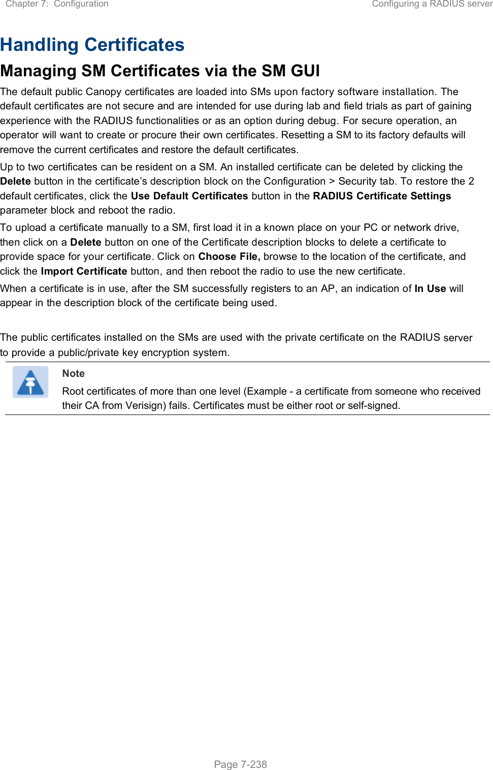 Chapter 7:  Configuration  Configuring a RADIUS server   Page 7-238 Handling Certificates Managing SM Certificates via the SM GUI The default public Canopy certificates are loaded into SMs upon factory software installation. The default certificates are not secure and are intended for use during lab and field trials as part of gaining experience with the RADIUS functionalities or as an option during debug. For secure operation, an operator will want to create or procure their own certificates. Resetting a SM to its factory defaults will remove the current certificates and restore the default certificates. Up to two certificates can be resident on a SM. An installed certificate can be deleted by clicking the Delete button in the certificate’s description block on the Configuration &gt; Security tab. To restore the 2 default certificates, click the Use Default Certificates button in the RADIUS Certificate Settings parameter block and reboot the radio. To upload a certificate manually to a SM, first load it in a known place on your PC or network drive, then click on a Delete button on one of the Certificate description blocks to delete a certificate to provide space for your certificate. Click on Choose File, browse to the location of the certificate, and click the Import Certificate button, and then reboot the radio to use the new certificate. When a certificate is in use, after the SM successfully registers to an AP, an indication of In Use will appear in the description block of the certificate being used.  The public certificates installed on the SMs are used with the private certificate on the RADIUS server to provide a public/private key encryption system.  Note Root certificates of more than one level (Example - a certificate from someone who received their CA from Verisign) fails. Certificates must be either root or self-signed.  