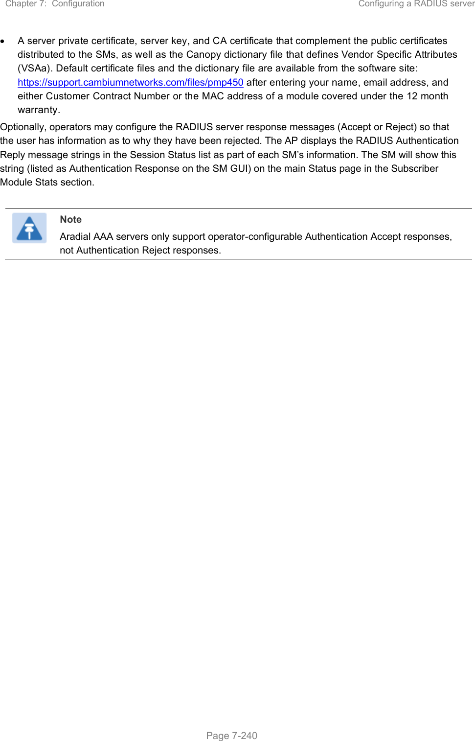 Chapter 7:  Configuration  Configuring a RADIUS server   Page 7-240   A server private certificate, server key, and CA certificate that complement the public certificates distributed to the SMs, as well as the Canopy dictionary file that defines Vendor Specific Attributes (VSAa). Default certificate files and the dictionary file are available from the software site: https://support.cambiumnetworks.com/files/pmp450 after entering your name, email address, and either Customer Contract Number or the MAC address of a module covered under the 12 month warranty. Optionally, operators may configure the RADIUS server response messages (Accept or Reject) so that the user has information as to why they have been rejected. The AP displays the RADIUS Authentication Reply message strings in the Session Status list as part of each SM’s information. The SM will show this string (listed as Authentication Response on the SM GUI) on the main Status page in the Subscriber Module Stats section.    Note Aradial AAA servers only support operator-configurable Authentication Accept responses, not Authentication Reject responses.    