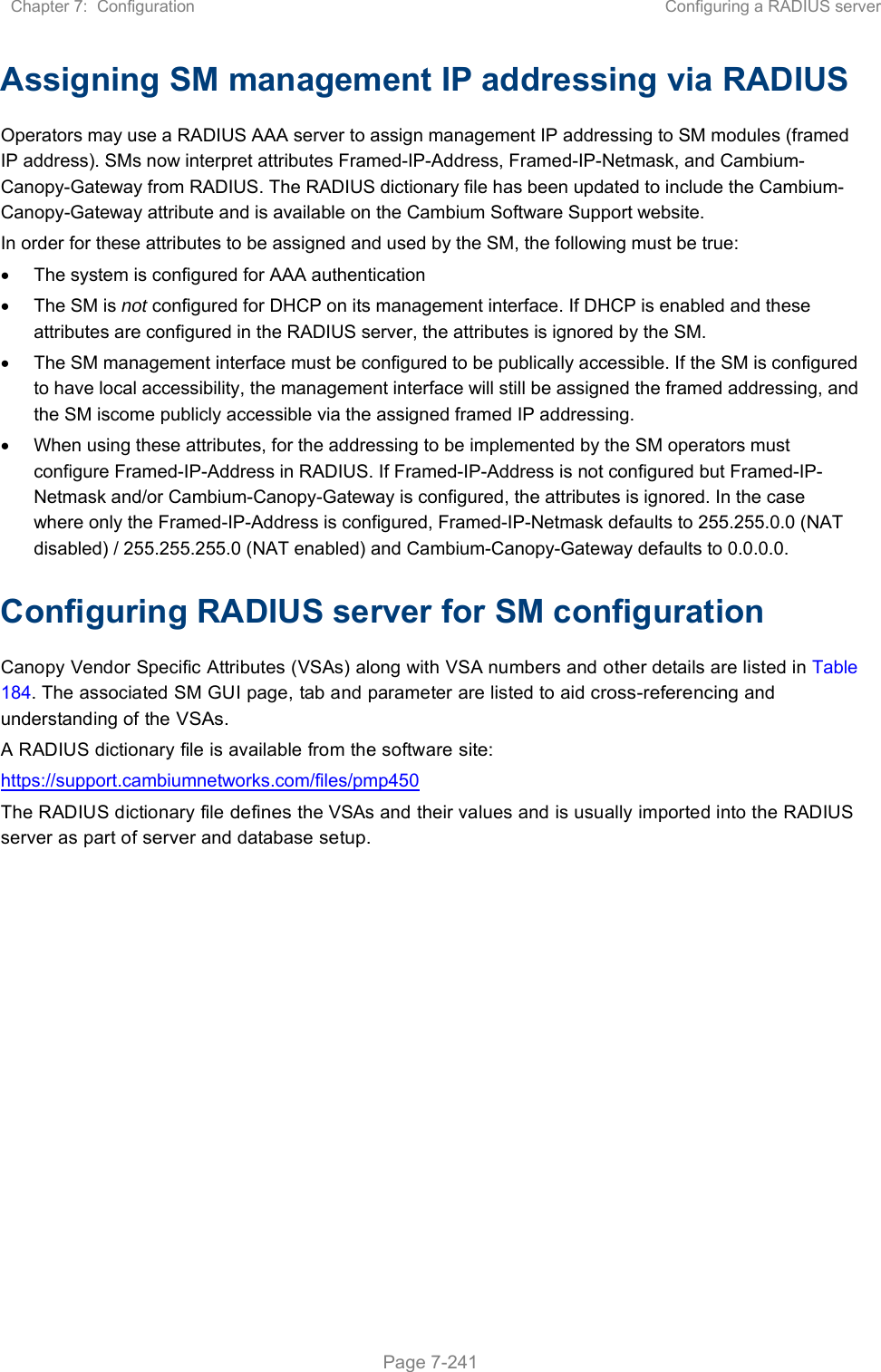 Chapter 7:  Configuration  Configuring a RADIUS server   Page 7-241 Assigning SM management IP addressing via RADIUS Operators may use a RADIUS AAA server to assign management IP addressing to SM modules (framed IP address). SMs now interpret attributes Framed-IP-Address, Framed-IP-Netmask, and Cambium-Canopy-Gateway from RADIUS. The RADIUS dictionary file has been updated to include the Cambium-Canopy-Gateway attribute and is available on the Cambium Software Support website. In order for these attributes to be assigned and used by the SM, the following must be true:   The system is configured for AAA authentication   The SM is not configured for DHCP on its management interface. If DHCP is enabled and these attributes are configured in the RADIUS server, the attributes is ignored by the SM.   The SM management interface must be configured to be publically accessible. If the SM is configured to have local accessibility, the management interface will still be assigned the framed addressing, and the SM iscome publicly accessible via the assigned framed IP addressing.   When using these attributes, for the addressing to be implemented by the SM operators must configure Framed-IP-Address in RADIUS. If Framed-IP-Address is not configured but Framed-IP-Netmask and/or Cambium-Canopy-Gateway is configured, the attributes is ignored. In the case where only the Framed-IP-Address is configured, Framed-IP-Netmask defaults to 255.255.0.0 (NAT disabled) / 255.255.255.0 (NAT enabled) and Cambium-Canopy-Gateway defaults to 0.0.0.0. Configuring RADIUS server for SM configuration Canopy Vendor Specific Attributes (VSAs) along with VSA numbers and other details are listed in Table 184. The associated SM GUI page, tab and parameter are listed to aid cross-referencing and understanding of the VSAs. A RADIUS dictionary file is available from the software site:  https://support.cambiumnetworks.com/files/pmp450 The RADIUS dictionary file defines the VSAs and their values and is usually imported into the RADIUS server as part of server and database setup.  