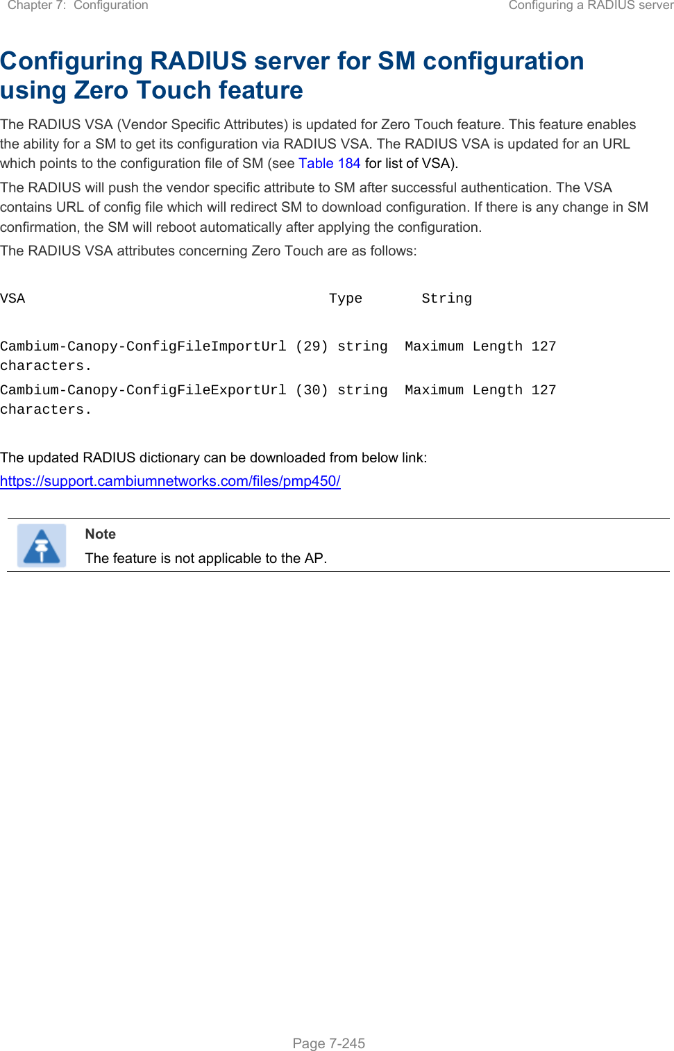 Chapter 7:  Configuration  Configuring a RADIUS server   Page 7-245 Configuring RADIUS server for SM configuration using Zero Touch feature The RADIUS VSA (Vendor Specific Attributes) is updated for Zero Touch feature. This feature enables the ability for a SM to get its configuration via RADIUS VSA. The RADIUS VSA is updated for an URL which points to the configuration file of SM (see Table 184 for list of VSA). The RADIUS will push the vendor specific attribute to SM after successful authentication. The VSA contains URL of config file which will redirect SM to download configuration. If there is any change in SM confirmation, the SM will reboot automatically after applying the configuration. The RADIUS VSA attributes concerning Zero Touch are as follows:  VSA                                    Type       String   Cambium-Canopy-ConfigFileImportUrl (29) string  Maximum Length 127 characters. Cambium-Canopy-ConfigFileExportUrl (30) string  Maximum Length 127 characters.  The updated RADIUS dictionary can be downloaded from below link: https://support.cambiumnetworks.com/files/pmp450/   Note The feature is not applicable to the AP.   