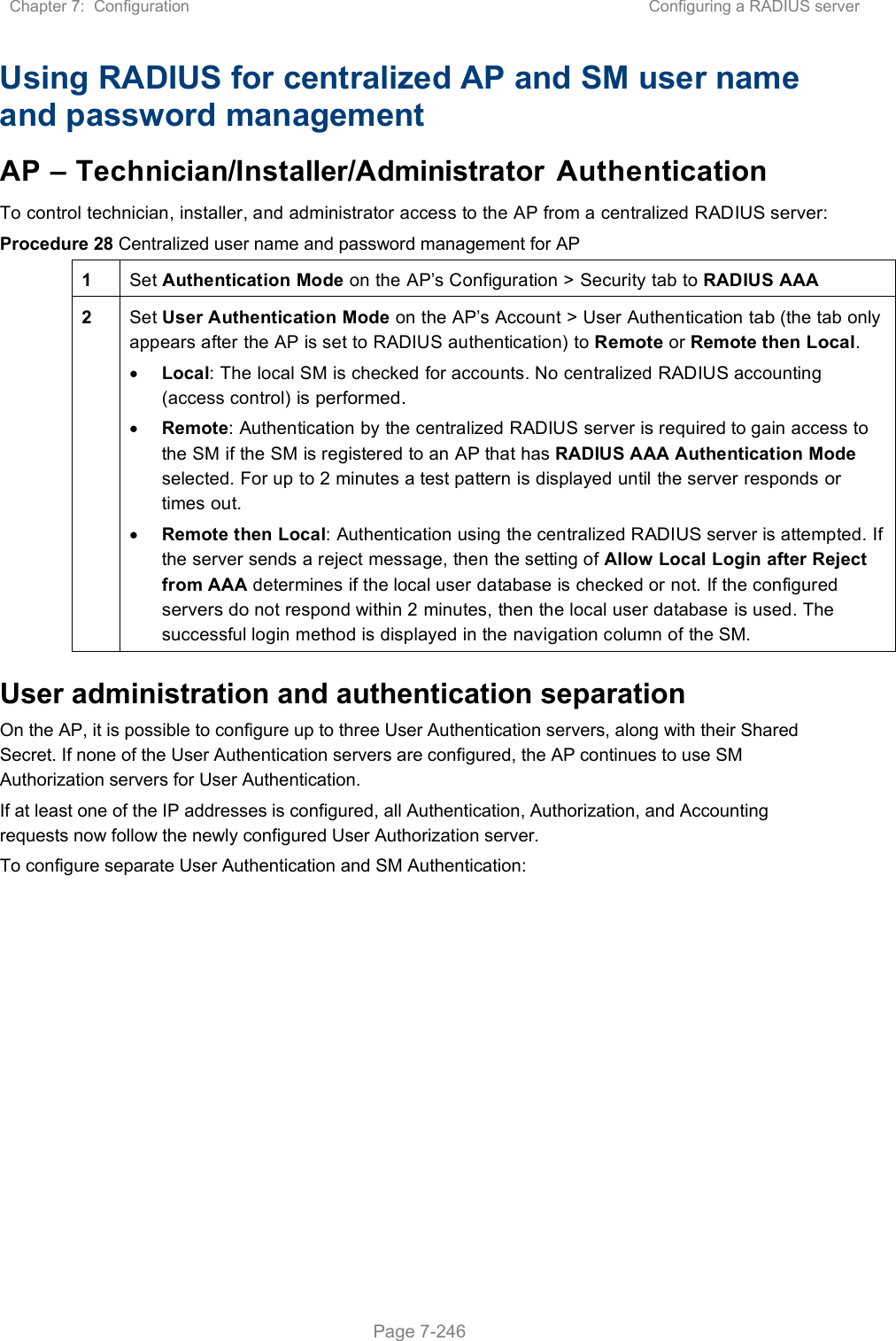 Chapter 7:  Configuration  Configuring a RADIUS server   Page 7-246 Using RADIUS for centralized AP and SM user name and password management AP – Technician/Installer/Administrator Authentication To control technician, installer, and administrator access to the AP from a centralized RADIUS server: Procedure 28 Centralized user name and password management for AP 1  Set Authentication Mode on the AP’s Configuration &gt; Security tab to RADIUS AAA 2  Set User Authentication Mode on the AP’s Account &gt; User Authentication tab (the tab only appears after the AP is set to RADIUS authentication) to Remote or Remote then Local.  Local: The local SM is checked for accounts. No centralized RADIUS accounting (access control) is performed.  Remote: Authentication by the centralized RADIUS server is required to gain access to the SM if the SM is registered to an AP that has RADIUS AAA Authentication Mode selected. For up to 2 minutes a test pattern is displayed until the server responds or times out.  Remote then Local: Authentication using the centralized RADIUS server is attempted. If the server sends a reject message, then the setting of Allow Local Login after Reject from AAA determines if the local user database is checked or not. If the configured servers do not respond within 2 minutes, then the local user database is used. The successful login method is displayed in the navigation column of the SM. User administration and authentication separation On the AP, it is possible to configure up to three User Authentication servers, along with their Shared Secret. If none of the User Authentication servers are configured, the AP continues to use SM Authorization servers for User Authentication. If at least one of the IP addresses is configured, all Authentication, Authorization, and Accounting requests now follow the newly configured User Authorization server. To configure separate User Authentication and SM Authentication: 