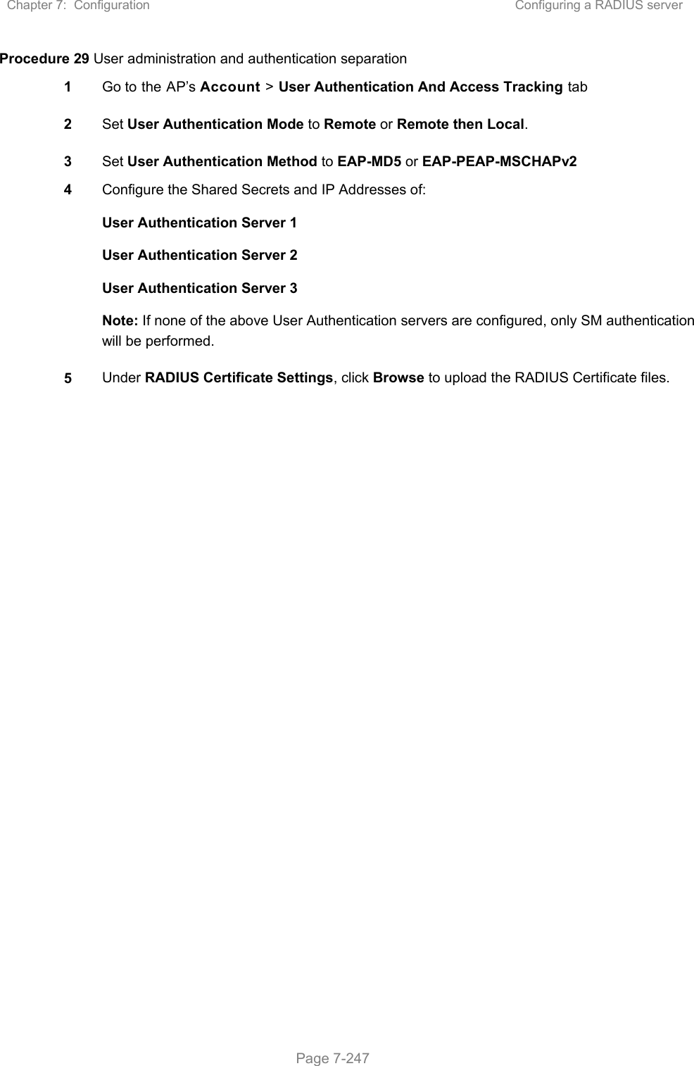 Chapter 7:  Configuration  Configuring a RADIUS server   Page 7-247 Procedure 29 User administration and authentication separation 1  Go to the AP’s Account &gt; User Authentication And Access Tracking tab 2  Set User Authentication Mode to Remote or Remote then Local. 3  Set User Authentication Method to EAP-MD5 or EAP-PEAP-MSCHAPv2 4  Configure the Shared Secrets and IP Addresses of: User Authentication Server 1 User Authentication Server 2 User Authentication Server 3 Note: If none of the above User Authentication servers are configured, only SM authentication will be performed. 5  Under RADIUS Certificate Settings, click Browse to upload the RADIUS Certificate files.    