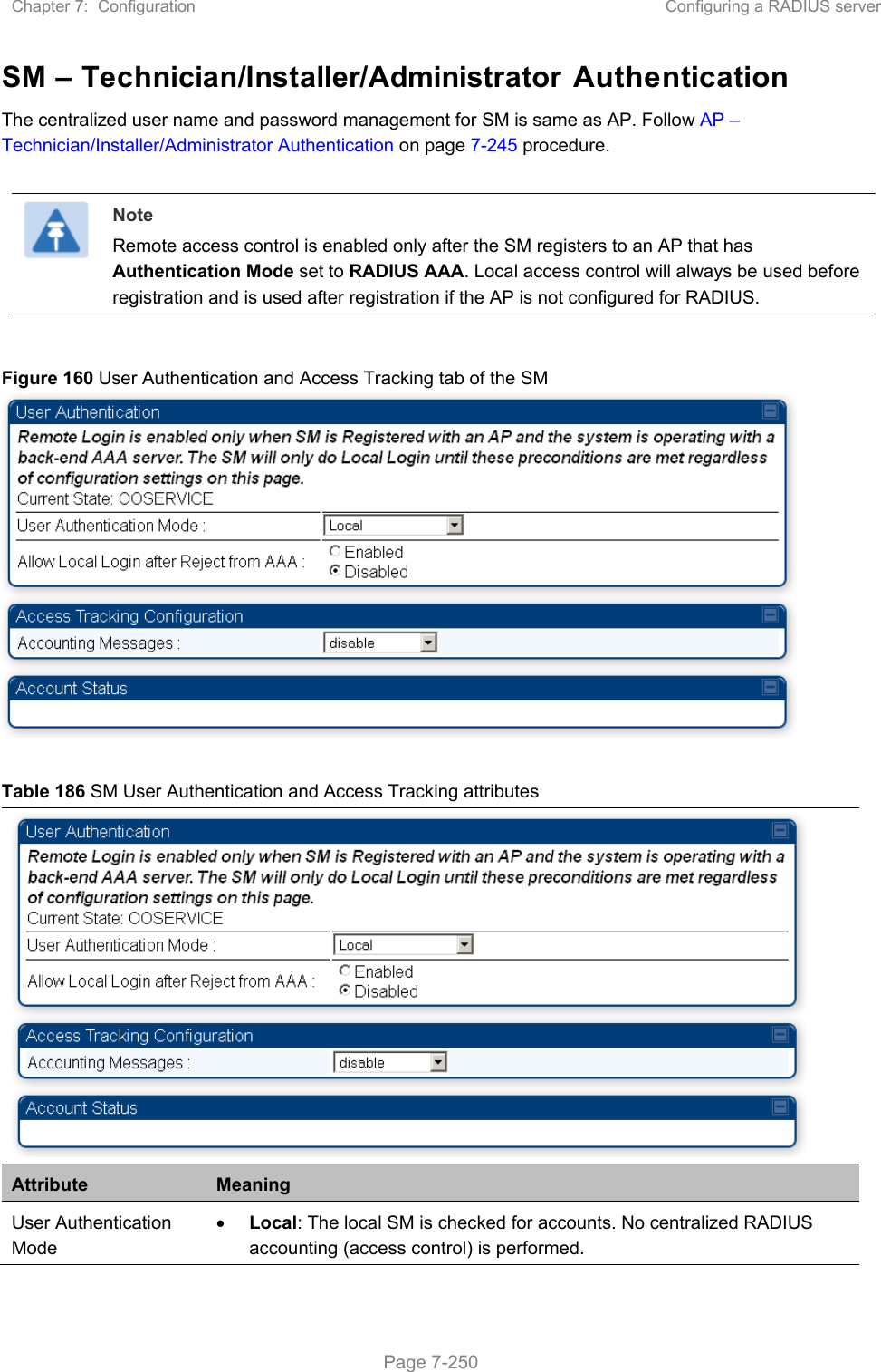 Chapter 7:  Configuration  Configuring a RADIUS server   Page 7-250 SM – Technician/Installer/Administrator Authentication The centralized user name and password management for SM is same as AP. Follow AP – Technician/Installer/Administrator Authentication on page 7-245 procedure.   Note Remote access control is enabled only after the SM registers to an AP that has Authentication Mode set to RADIUS AAA. Local access control will always be used before registration and is used after registration if the AP is not configured for RADIUS.  Figure 160 User Authentication and Access Tracking tab of the SM   Table 186 SM User Authentication and Access Tracking attributes  Attribute  Meaning User Authentication Mode  Local: The local SM is checked for accounts. No centralized RADIUS accounting (access control) is performed. 