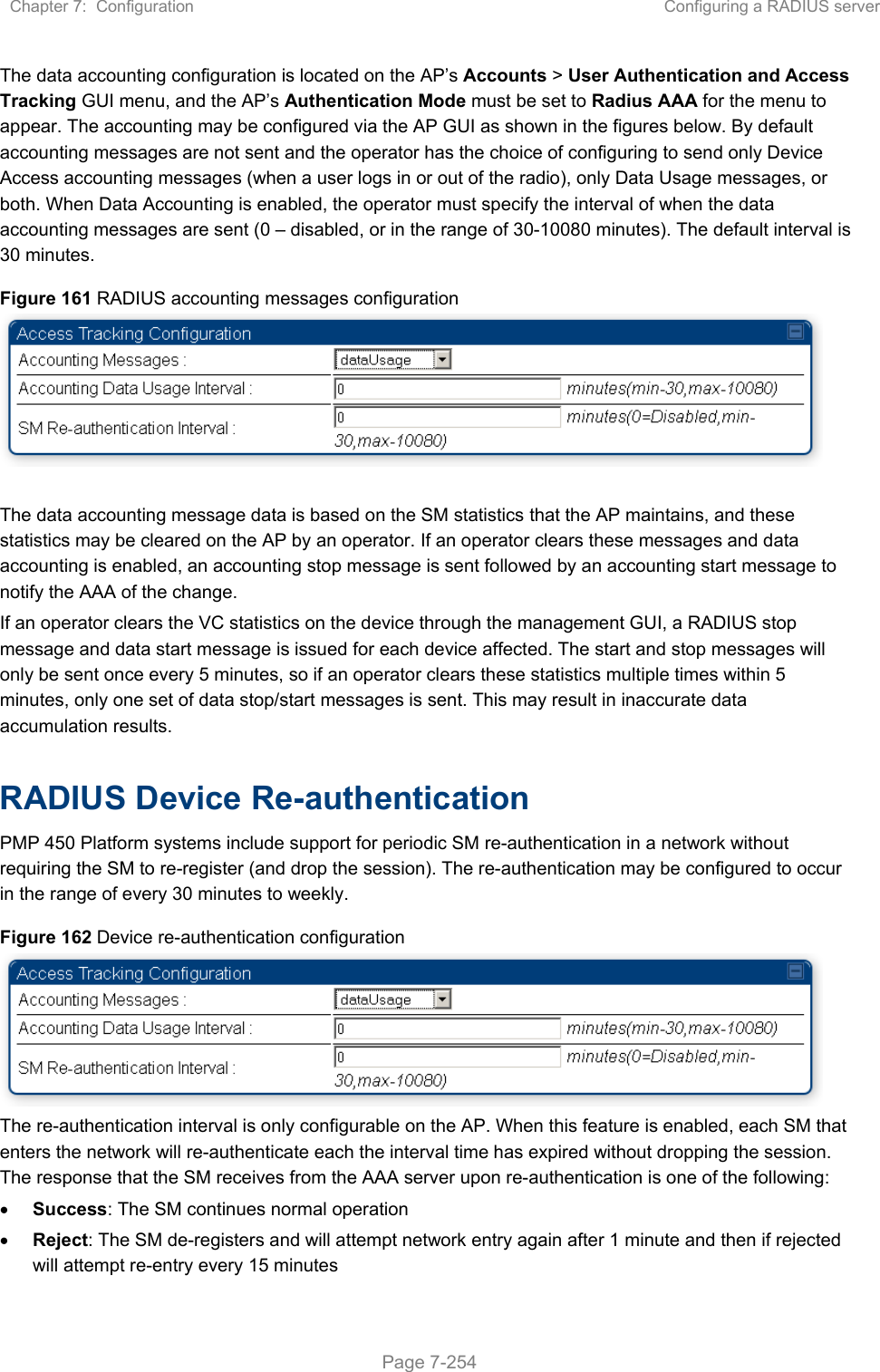 Chapter 7:  Configuration  Configuring a RADIUS server   Page 7-254 The data accounting configuration is located on the AP’s Accounts &gt; User Authentication and Access Tracking GUI menu, and the AP’s Authentication Mode must be set to Radius AAA for the menu to appear. The accounting may be configured via the AP GUI as shown in the figures below. By default accounting messages are not sent and the operator has the choice of configuring to send only Device Access accounting messages (when a user logs in or out of the radio), only Data Usage messages, or both. When Data Accounting is enabled, the operator must specify the interval of when the data accounting messages are sent (0 – disabled, or in the range of 30-10080 minutes). The default interval is 30 minutes.  Figure 161 RADIUS accounting messages configuration   The data accounting message data is based on the SM statistics that the AP maintains, and these statistics may be cleared on the AP by an operator. If an operator clears these messages and data accounting is enabled, an accounting stop message is sent followed by an accounting start message to notify the AAA of the change.  If an operator clears the VC statistics on the device through the management GUI, a RADIUS stop message and data start message is issued for each device affected. The start and stop messages will only be sent once every 5 minutes, so if an operator clears these statistics multiple times within 5 minutes, only one set of data stop/start messages is sent. This may result in inaccurate data accumulation results.  RADIUS Device Re-authentication PMP 450 Platform systems include support for periodic SM re-authentication in a network without requiring the SM to re-register (and drop the session). The re-authentication may be configured to occur in the range of every 30 minutes to weekly.  Figure 162 Device re-authentication configuration  The re-authentication interval is only configurable on the AP. When this feature is enabled, each SM that enters the network will re-authenticate each the interval time has expired without dropping the session. The response that the SM receives from the AAA server upon re-authentication is one of the following:  Success: The SM continues normal operation  Reject: The SM de-registers and will attempt network entry again after 1 minute and then if rejected will attempt re-entry every 15 minutes 