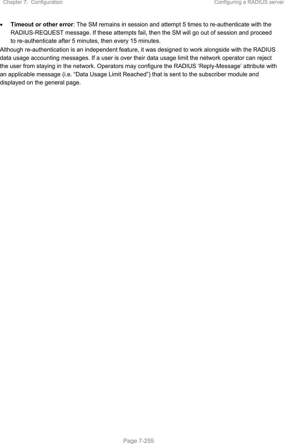 Chapter 7:  Configuration  Configuring a RADIUS server   Page 7-255  Timeout or other error: The SM remains in session and attempt 5 times to re-authenticate with the RADIUS-REQUEST message. If these attempts fail, then the SM will go out of session and proceed to re-authenticate after 5 minutes, then every 15 minutes. Although re-authentication is an independent feature, it was designed to work alongside with the RADIUS data usage accounting messages. If a user is over their data usage limit the network operator can reject the user from staying in the network. Operators may configure the RADIUS ‘Reply-Message’ attribute with an applicable message (i.e. “Data Usage Limit Reached”) that is sent to the subscriber module and displayed on the general page.   